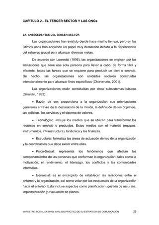 CAPÍTULO 2.- EL TERCER SECTOR Y LAS ONGs



2.1. ANTECEDENTES DEL TERCER SECTOR

       Las organizaciones han existido desde hace mucho tiempo, pero en los
últimos años han adquirido un papel muy destacado debido a la dependencia
del esfuerzo grupal para alcanzar diversas metas.

       De acuerdo con Lowental (1995), las organizaciones se originan por las
limitaciones que tiene una sola persona para llevar a cabo, de forma fácil y
eficiente, todas las tareas que se requiere para producir un bien o servicio.
De    hecho,     las   organizaciones      son     unidades     sociales       construidas
intencionalmente para alcanzar fines específicos (Chiavenato, 2001).

       Las organizaciones están constituidas por cinco subsistemas básicos
(Girardin, 1993):

        Razón de ser: proporciona a la organización sus orientaciones
generales a través de la declaración de la misión, la definición de los objetivos,
las políticas, los servicios y el sistema de valores.

        Tecnológico: incluye los medios que se utilizan para transformar los
recursos en servicio o productos. Estos medios son el material (equipos,
instrumentos, infraestructura), la técnica y las finanzas.

        Estructural: formaliza las áreas de actuación dentro de la organización
y la coordinación que debe existir entre ellas.

        Psico-Social:      representa      los    fenómenos       que     afectan     los
comportamientos de las personas que conforman la organización, tales como la
motivación, el rendimiento, el liderazgo, los conflictos y las comunidades
informales.

        Gerencial: es el encargado de establecer las relaciones entre el
entorno y la organización, así como velar por las respuestas de la organización
hacia el entorno. Esto incluye aspectos como planificación, gestión de recursos,
implementación y evaluación de planes.




MARKETING SOCIAL EN ONGs: ANÁLISIS PRÁCTICO DE SU ESTRATEGIA DE COMUNICACIÓN            25
 