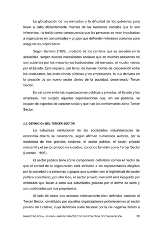 La globalización de los mercados y la dificultad de los gobiernos para
llevar a cabo eficientemente muchas de las funciones sociales que le son
inherentes, ha traído como consecuencia que las personas se vean impulsadas
a organizarse en comunidades y grupos que defienden intereses comunes para
asegurar su propio futuro.

       Según Barreiro (1999), producto de los cambios que se suceden en la
actualidad, surgen nuevas necesidades sociales que en muchas ocasiones no
son cubiertas por los mecanismos tradicionales del mercado, ni mucho menos
por el Estado. Esto requiere, por tanto, de nuevas formas de cooperación entre
los ciudadanos, las instituciones públicas y los empresarios, lo que derivará en
la creación de un nuevo sector dentro de la sociedad, denominado Tercer
Sector.

       Es así como entre las organizaciones públicas y privadas, el Estado y las
empresas, han surgido aquellas organizaciones que, sin ser públicas, se
ocupan de aspectos de carácter social y que han ido conformando dicho Tercer
Sector.



2.2. DEFINICIÓN DEL TERCER SECTOR

       La estructura institucional de las sociedades industrializadas de
economía abierta se caracteriza, según afirman numerosos autores, por la
existencia de tres grandes sectores: el sector público, el sector privado
mercantil y el sector privado no lucrativo, conocido también como Tercer Sector
(Lorenzo, 1996).

       El sector público tiene como componente definitorio común el hecho de
que el control de la organización está atribuido a los representantes elegidos
por la sociedad o a personas o grupos que cuentan con la legitimidad del poder
político constituido; por otro lado, el sector privado mercantil está integrado por
entidades que llevan a cabo sus actividades guiadas por el ánimo de lucro y
son controladas por sus propietarios.

       Al lado de estos dos sectores relativamente bien definidos coexiste el
Tercer Sector, constituido por aquellas organizaciones pertenecientes al sector
privado no lucrativo, cuya definición suele hacerse por la vía negativa debido a

MARKETING SOCIAL EN ONGs: ANÁLISIS PRÁCTICO DE SU ESTRATEGIA DE COMUNICACIÓN    26
 