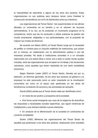 la imposibilidad de adscribirla a alguno de los otros dos sectores. Estas
organizaciones no son públicas pero tampoco tienen como finalidad la
consecución de beneficios con el fin de distribuirlos entre sus miembros.

       Las organizaciones del Tercer Sector han experimentado en las últimas
décadas un incremento en su tamaño y en el volumen de recursos
administrativos. A su vez, se ha producido un incremento progresivo en la
competencia, hecho que las ha conducido a utilizar prácticas de gestión del
mundo empresarial, adaptadas a sus particularidades, con el propósito de
mejorar sus niveles de eficiencia.

       De acuerdo con Sáenz (2001), el Tercer Sector surge por la necesidad
de perfilar un nombre para un conjunto indefinido de instituciones, que actúan
por sí mismas, en colaboración con la administración pública o con las
empresas privadas. No alude a instituciones concretas ni a un concepto
relacionado con una actitud ética o moral, sino a todo un sector donde quedan
incluidas, tanto las organizaciones que se basan en el trabajo y las donaciones
voluntarias, como aquellas que tienen necesidad de una cierta rentabilidad
económica.

       Según Salomón Lester (2007) el Tercer Sector, llamado así por su
distinción, en términos generales, de los otros dos sectores (el gobierno y la
empresa) ha sido reconocido como un actor importante en la movilización
comunitaria así como en el apoyo auto gestionado en las obras de
beneficencia, la dotación de servicios y las actividades de campaña.

       Donati (2002) señala que el Tercer Sector debe ser identificado como:

        Un modo de ser positivo y prospectivo de la sociedad.

        Una forma social emergente que nace de la exigencia de diversificar
las respuestas a necesidades sociales específicas, que siguen dinámicas de
multiplicación y que siempre solicitan nuevas relaciones.

        Un producto de la diferenciación de la sociedad en condiciones de
creciente complejidad.

       Druker (1992) diferencia las organizaciones del Tercer Sector de
aquellas que pertenecen a los otros dos sectores, destacando como resultado


MARKETING SOCIAL EN ONGs: ANÁLISIS PRÁCTICO DE SU ESTRATEGIA DE COMUNICACIÓN   27
 
