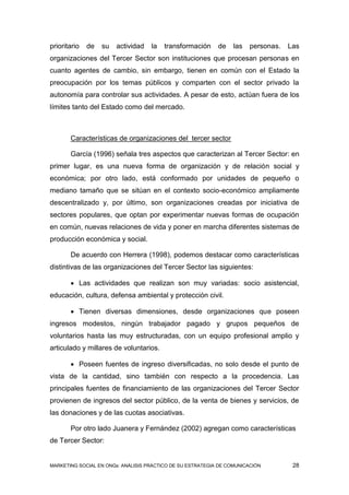 prioritario   de   su   actividad   la   transformación     de    las   personas.   Las
organizaciones del Tercer Sector son instituciones que procesan personas en
cuanto agentes de cambio, sin embargo, tienen en común con el Estado la
preocupación por los temas públicos y comparten con el sector privado la
autonomía para controlar sus actividades. A pesar de esto, actúan fuera de los
límites tanto del Estado como del mercado.



       Características de organizaciones del tercer sector

       García (1996) señala tres aspectos que caracterizan al Tercer Sector: en
primer lugar, es una nueva forma de organización y de relación social y
económica; por otro lado, está conformado por unidades de pequeño o
mediano tamaño que se sitúan en el contexto socio-económico ampliamente
descentralizado y, por último, son organizaciones creadas por iniciativa de
sectores populares, que optan por experimentar nuevas formas de ocupación
en común, nuevas relaciones de vida y poner en marcha diferentes sistemas de
producción económica y social.

       De acuerdo con Herrera (1998), podemos destacar como características
distintivas de las organizaciones del Tercer Sector las siguientes:

        Las actividades que realizan son muy variadas: socio asistencial,
educación, cultura, defensa ambiental y protección civil.

        Tienen diversas dimensiones, desde organizaciones que poseen
ingresos modestos, ningún trabajador pagado y grupos pequeños de
voluntarios hasta las muy estructuradas, con un equipo profesional amplio y
articulado y millares de voluntarios.

        Poseen fuentes de ingreso diversificadas, no solo desde el punto de
vista de la cantidad, sino también con respecto a la procedencia. Las
principales fuentes de financiamiento de las organizaciones del Tercer Sector
provienen de ingresos del sector público, de la venta de bienes y servicios, de
las donaciones y de las cuotas asociativas.

       Por otro lado Juanera y Fernández (2002) agregan como características
de Tercer Sector:


MARKETING SOCIAL EN ONGs: ANÁLISIS PRÁCTICO DE SU ESTRATEGIA DE COMUNICACIÓN         28
 