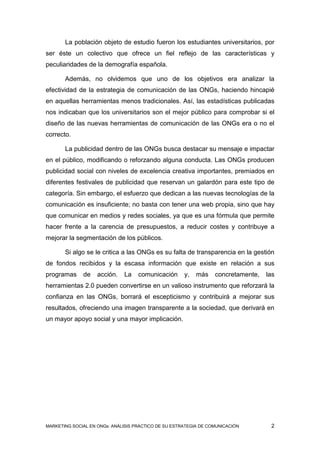 La población objeto de estudio fueron los estudiantes universitarios, por
ser éste un colectivo que ofrece un fiel reflejo de las características y
peculiaridades de la demografía española.

       Además, no olvidemos que uno de los objetivos era analizar la
efectividad de la estrategia de comunicación de las ONGs, haciendo hincapié
en aquellas herramientas menos tradicionales. Así, las estadísticas publicadas
nos indicaban que los universitarios son el mejor público para comprobar si el
diseño de las nuevas herramientas de comunicación de las ONGs era o no el
correcto.

       La publicidad dentro de las ONGs busca destacar su mensaje e impactar
en el público, modificando o reforzando alguna conducta. Las ONGs producen
publicidad social con niveles de excelencia creativa importantes, premiados en
diferentes festivales de publicidad que reservan un galardón para este tipo de
categoría. Sin embargo, el esfuerzo que dedican a las nuevas tecnologías de la
comunicación es insuficiente; no basta con tener una web propia, sino que hay
que comunicar en medios y redes sociales, ya que es una fórmula que permite
hacer frente a la carencia de presupuestos, a reducir costes y contribuye a
mejorar la segmentación de los públicos.

       Si algo se le critica a las ONGs es su falta de transparencia en la gestión
de fondos recibidos y la escasa información que existe en relación a sus
programas     de    acción.   La    comunicación      y,   más    concretamente,   las
herramientas 2.0 pueden convertirse en un valioso instrumento que reforzará la
confianza en las ONGs, borrará el escepticismo y contribuirá a mejorar sus
resultados, ofreciendo una imagen transparente a la sociedad, que derivará en
un mayor apoyo social y una mayor implicación.




MARKETING SOCIAL EN ONGs: ANÁLISIS PRÁCTICO DE SU ESTRATEGIA DE COMUNICACIÓN        2
 