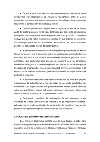  Organización formal: las entidades que conforman este sector están
compuestas por asociaciones de individuos relacionados entre sí y que
desarrollan una estructura interna más o menos formal como instrumento que
les permita la consecución de un objetivo común.

        Carácter privado: esto implica que la organización no ha de formar
parte del sector público ni ha de estar controlada por este. Esta característica
no significa que las organizaciones no puedan recibir apoyo público ni tampoco
excluye que pueda haber funcionarios públicos en sus órganos de gobierno.
Sin embargo, parte de las actividades desarrolladas por estas entidades
pueden ser actividades propias del sector público.

        Ausencia de ánimo de lucro: implica que las organizaciones del Tercer
Sector no deben repartir beneficios entre los propietarios, administradores o
directivos. No implica que no se trate de obtener resultados positivos de las
actividades que desarrollan para generar un superávit, pero su generación
debe estar subyugada a la misión corporativa de carácter social para la que se
ha creado la organización. Tienen como finalidad servir a sus miembros o al
entorno donde realizan su actividad, priorizando el interés social por encima del
particular o individual.

        Autocontrol institucional: las organizaciones han de tener sus propios
mecanismos de autogobierno y han de gozar de un grado significativo de
autonomía. Las organizaciones no gubernamentales tienen control absoluto
sobre sus actividades, misión, estructura, miembros y directrices; tienen una
vocación natural al servicio de un interés social común.

        Participación voluntaria: la participación de sus miembros ha de
depender de la libre voluntad de los mismos y no de imposiciones externas.
Además, hay un grado significativo de participación de voluntarios (esto es, de
personas que aportan tiempo no remunerado) en sus actividades.


2.3. CAUSAS DEL SURGIMIENTO DEL TERCER SECTOR

       Los primeros desarrollos teóricos que se han llevado a cabo para
explicar el surgimiento y los roles que ha de tomar el Tercer Sector se pueden
encuadrar dentro de la teoría de la Elección Institucional (Sajardo y Chávez,

MARKETING SOCIAL EN ONGs: ANÁLISIS PRÁCTICO DE SU ESTRATEGIA DE COMUNICACIÓN   29
 