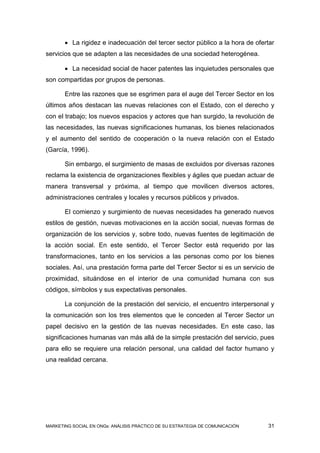  La rigidez e inadecuación del tercer sector público a la hora de ofertar
servicios que se adapten a las necesidades de una sociedad heterogénea.

        La necesidad social de hacer patentes las inquietudes personales que
son compartidas por grupos de personas.

       Entre las razones que se esgrimen para el auge del Tercer Sector en los
últimos años destacan las nuevas relaciones con el Estado, con el derecho y
con el trabajo; los nuevos espacios y actores que han surgido, la revolución de
las necesidades, las nuevas significaciones humanas, los bienes relacionados
y el aumento del sentido de cooperación o la nueva relación con el Estado
(García, 1996).

       Sin embargo, el surgimiento de masas de excluidos por diversas razones
reclama la existencia de organizaciones flexibles y ágiles que puedan actuar de
manera transversal y próxima, al tiempo que movilicen diversos actores,
administraciones centrales y locales y recursos públicos y privados.

       El comienzo y surgimiento de nuevas necesidades ha generado nuevos
estilos de gestión, nuevas motivaciones en la acción social, nuevas formas de
organización de los servicios y, sobre todo, nuevas fuentes de legitimación de
la acción social. En este sentido, el Tercer Sector está requerido por las
transformaciones, tanto en los servicios a las personas como por los bienes
sociales. Así, una prestación forma parte del Tercer Sector si es un servicio de
proximidad, situándose en el interior de una comunidad humana con sus
códigos, símbolos y sus expectativas personales.

       La conjunción de la prestación del servicio, el encuentro interpersonal y
la comunicación son los tres elementos que le conceden al Tercer Sector un
papel decisivo en la gestión de las nuevas necesidades. En este caso, las
significaciones humanas van más allá de la simple prestación del servicio, pues
para ello se requiere una relación personal, una calidad del factor humano y
una realidad cercana.




MARKETING SOCIAL EN ONGs: ANÁLISIS PRÁCTICO DE SU ESTRATEGIA DE COMUNICACIÓN   31
 