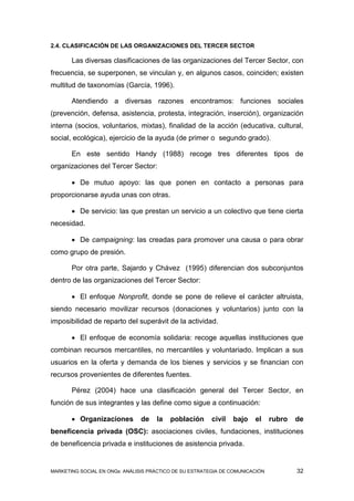 2.4. CLASIFICACIÓN DE LAS ORGANIZACIONES DEL TERCER SECTOR

       Las diversas clasificaciones de las organizaciones del Tercer Sector, con
frecuencia, se superponen, se vinculan y, en algunos casos, coinciden; existen
multitud de taxonomías (García, 1996).

       Atendiendo a diversas razones encontramos: funciones sociales
(prevención, defensa, asistencia, protesta, integración, inserción), organización
interna (socios, voluntarios, mixtas), finalidad de la acción (educativa, cultural,
social, ecológica), ejercicio de la ayuda (de primer o segundo grado).

       En este sentido Handy (1988) recoge tres diferentes tipos de
organizaciones del Tercer Sector:

        De mutuo apoyo: las que ponen en contacto a personas para
proporcionarse ayuda unas con otras.

        De servicio: las que prestan un servicio a un colectivo que tiene cierta
necesidad.

        De campaigning: las creadas para promover una causa o para obrar
como grupo de presión.

       Por otra parte, Sajardo y Chávez (1995) diferencian dos subconjuntos
dentro de las organizaciones del Tercer Sector:

        El enfoque Nonprofit, donde se pone de relieve el carácter altruista,
siendo necesario movilizar recursos (donaciones y voluntarios) junto con la
imposibilidad de reparto del superávit de la actividad.

        El enfoque de economía solidaria: recoge aquellas instituciones que
combinan recursos mercantiles, no mercantiles y voluntariado. Implican a sus
usuarios en la oferta y demanda de los bienes y servicios y se financian con
recursos provenientes de diferentes fuentes.

       Pérez (2004) hace una clasificación general del Tercer Sector, en
función de sus integrantes y las define como sigue a continuación:

        Organizaciones         de   la   población      civil   bajo   el     rubro   de
beneficencia privada (OSC): asociaciones civiles, fundaciones, instituciones
de beneficencia privada e instituciones de asistencia privada.


MARKETING SOCIAL EN ONGs: ANÁLISIS PRÁCTICO DE SU ESTRATEGIA DE COMUNICACIÓN           32
 