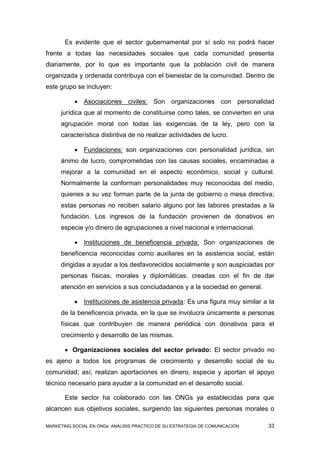 Es evidente que el sector gubernamental por sí solo no podrá hacer
frente a todas las necesidades sociales que cada comunidad presenta
diariamente, por lo que es importante que la población civil de manera
organizada y ordenada contribuya con el bienestar de la comunidad. Dentro de
este grupo se incluyen:

              Asociaciones civiles: Son organizaciones con personalidad
     jurídica que al momento de constituirse como tales, se convierten en una
     agrupación moral con todas las exigencias de la ley, pero con la
     característica distintiva de no realizar actividades de lucro.

              Fundaciones: son organizaciones con personalidad jurídica, sin
     ánimo de lucro, comprometidas con las causas sociales, encaminadas a
     mejorar a la comunidad en el aspecto económico, social y cultural.
     Normalmente la conforman personalidades muy reconocidas del medio,
     quienes a su vez forman parte de la junta de gobierno o mesa directiva;
     estas personas no reciben salario alguno por las labores prestadas a la
     fundación. Los ingresos de la fundación provienen de donativos en
     especie y/o dinero de agrupaciones a nivel nacional e internacional.

              Instituciones de beneficencia privada: Son organizaciones de
     beneficencia reconocidas como auxiliares en la asistencia social, están
     dirigidas a ayudar a los desfavorecidos socialmente y son auspiciadas por
     personas físicas, morales y diplomáticas, creadas con el fin de dar
     atención en servicios a sus conciudadanos y a la sociedad en general.

              Instituciones de asistencia privada: Es una figura muy similar a la
     de la beneficencia privada, en la que se involucra únicamente a personas
     físicas que contribuyen de manera periódica con donativos para el
     crecimiento y desarrollo de las mismas.

        Organizaciones sociales del sector privado: El sector privado no
es ajeno a todos los programas de crecimiento y desarrollo social de su
comunidad; así, realizan aportaciones en dinero, especie y aportan el apoyo
técnico necesario para ayudar a la comunidad en el desarrollo social.

       Este sector ha colaborado con las ONGs ya establecidas para que
alcancen sus objetivos sociales, surgiendo las siguientes personas morales o

MARKETING SOCIAL EN ONGs: ANÁLISIS PRÁCTICO DE SU ESTRATEGIA DE COMUNICACIÓN   33
 
