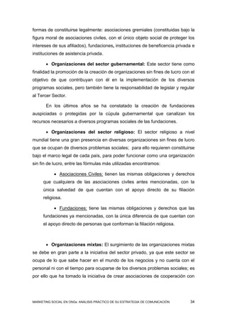 formas de constituirse legalmente: asociaciones gremiales (constituidas bajo la
figura moral de asociaciones civiles, con el único objeto social de proteger los
intereses de sus afiliados), fundaciones, instituciones de beneficencia privada e
instituciones de asistencia privada.

        Organizaciones del sector gubernamental: Este sector tiene como
finalidad la promoción de la creación de organizaciones sin fines de lucro con el
objetivo de que contribuyan con él en la implementación de los diversos
programas sociales, pero también tiene la responsabilidad de legislar y regular
al Tercer Sector.

       En los últimos años se ha constatado la creación de fundaciones
auspiciadas o protegidas por la cúpula gubernamental que canalizan los
recursos necesarios a diversos programas sociales de las fundaciones.

        Organizaciones del sector religioso: El sector religioso a nivel
mundial tiene una gran presencia en diversas organizaciones sin fines de lucro
que se ocupan de diversos problemas sociales; para ello requieren constituirse
bajo el marco legal de cada país, para poder funcionar como una organización
sin fin de lucro, entre las fórmulas más utilizadas encontramos:

            Asociaciones Civiles: tienen las mismas obligaciones y derechos
     que cualquiera de las asociaciones civiles antes mencionadas, con la
     única salvedad de que cuentan con el apoyo directo de su filiación
     religiosa.

            Fundaciones: tiene las mismas obligaciones y derechos que las
     fundaciones ya mencionadas, con la única diferencia de que cuentan con
     el apoyo directo de personas que conforman la filiación religiosa.



        Organizaciones mixtas: El surgimiento de las organizaciones mixtas
se debe en gran parte a la iniciativa del sector privado, ya que este sector se
ocupa de lo que sabe hacer en el mundo de los negocios y no cuenta con el
personal ni con el tiempo para ocuparse de los diversos problemas sociales; es
por ello que ha tomado la iniciativa de crear asociaciones de cooperación con




MARKETING SOCIAL EN ONGs: ANÁLISIS PRÁCTICO DE SU ESTRATEGIA DE COMUNICACIÓN   34
 