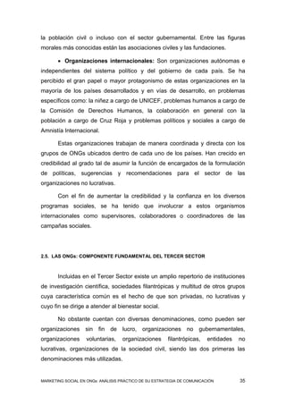 la población civil o incluso con el sector gubernamental. Entre las figuras
morales más conocidas están las asociaciones civiles y las fundaciones.

        Organizaciones internacionales: Son organizaciones autónomas e
independientes del sistema político y del gobierno de cada país. Se ha
percibido el gran papel o mayor protagonismo de estas organizaciones en la
mayoría de los países desarrollados y en vías de desarrollo, en problemas
específicos como: la niñez a cargo de UNICEF, problemas humanos a cargo de
la Comisión de Derechos Humanos, la colaboración en general con la
población a cargo de Cruz Roja y problemas políticos y sociales a cargo de
Amnistía Internacional.

       Estas organizaciones trabajan de manera coordinada y directa con los
grupos de ONGs ubicados dentro de cada uno de los países. Han crecido en
credibilidad al grado tal de asumir la función de encargados de la formulación
de políticas, sugerencias y recomendaciones para el sector de las
organizaciones no lucrativas.

       Con el fin de aumentar la credibilidad y la confianza en los diversos
programas sociales, se ha tenido que involucrar a estos organismos
internacionales como supervisores, colaboradores o coordinadores de las
campañas sociales.




2.5. LAS ONGs: COMPONENTE FUNDAMENTAL DEL TERCER SECTOR



       Incluidas en el Tercer Sector existe un amplio repertorio de instituciones
de investigación científica, sociedades filantrópicas y multitud de otros grupos
cuya característica común es el hecho de que son privadas, no lucrativas y
cuyo fin se dirige a atender al bienestar social.

       No obstante cuentan con diversas denominaciones, como pueden ser
organizaciones sin fin de          lucro, organizaciones no gubernamentales,
organizaciones     voluntarias,    organizaciones      filantrópicas,    entidades   no
lucrativas, organizaciones de la sociedad civil, siendo las dos primeras las
denominaciones más utilizadas.


MARKETING SOCIAL EN ONGs: ANÁLISIS PRÁCTICO DE SU ESTRATEGIA DE COMUNICACIÓN         35
 