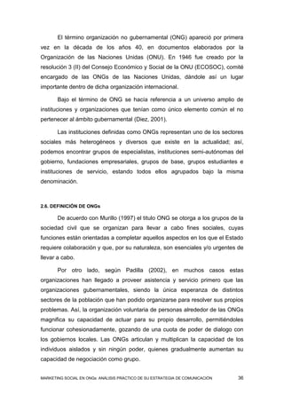 El término organización no gubernamental (ONG) apareció por primera
vez en la década de los años 40, en documentos elaborados por la
Organización de las Naciones Unidas (ONU). En 1946 fue creado por la
resolución 3 (II) del Consejo Económico y Social de la ONU (ECOSOC), comité
encargado de las ONGs de las Naciones Unidas, dándole así un lugar
importante dentro de dicha organización internacional.

       Bajo el término de ONG se hacía referencia a un universo amplio de
instituciones y organizaciones que tenían como único elemento común el no
pertenecer al ámbito gubernamental (Diez, 2001).

       Las instituciones definidas como ONGs representan uno de los sectores
sociales más heterogéneos y diversos que existe en la actualidad; así,
podemos encontrar grupos de especialistas, instituciones semi-autónomas del
gobierno, fundaciones empresariales, grupos de base, grupos estudiantes e
instituciones de servicio, estando todos ellos agrupados bajo la misma
denominación.



2.6. DEFINICIÓN DE ONGs

       De acuerdo con Murillo (1997) el titulo ONG se otorga a los grupos de la
sociedad civil que se organizan para llevar a cabo fines sociales, cuyas
funciones están orientadas a completar aquellos aspectos en los que el Estado
requiere colaboración y que, por su naturaleza, son esenciales y/o urgentes de
llevar a cabo.

       Por otro lado, según Padilla (2002), en muchos casos estas
organizaciones han llegado a proveer asistencia y servicio primero que las
organizaciones gubernamentales, siendo la única esperanza de distintos
sectores de la población que han podido organizarse para resolver sus propios
problemas. Así, la organización voluntaria de personas alrededor de las ONGs
magnifica su capacidad de actuar para su propio desarrollo, permitiéndoles
funcionar cohesionadamente, gozando de una cuota de poder de dialogo con
los gobiernos locales. Las ONGs articulan y multiplican la capacidad de los
individuos aislados y sin ningún poder, quienes gradualmente aumentan su
capacidad de negociación como grupo.


MARKETING SOCIAL EN ONGs: ANÁLISIS PRÁCTICO DE SU ESTRATEGIA DE COMUNICACIÓN   36
 