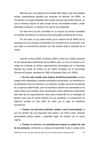 Mientras que a los gobiernos les resulta difícil llegar a las comunidades
locales, especialmente aquellas que necesitan de atención, las ONGs            se
encuentran en el lugar apropiado para prestar servicios personales directos, ya
que la inmensa mayoría de ellas surgen de las comunidades locales y están
dedicadas a alcanzar un impacto en la vida de sus integrantes.

       De esta forma se han convertido en un recurso de primera necesidad
con aportes concretos en la solución de los principales problemas de un país.

       Por otro lado, no se puede olvidar que la relación de las ONGs con la
sociedad civil no se produce únicamente en el momento de su concepción, sino
que están en permanente contacto con ella durante toda la actividad de la
misma.



       Guzmán y Parra (2000), Thompson (2001) y Díaz et al. (2002) coinciden
en las características definitorias de las ONGs, que a su vez, se incluyen en el
código de conducta de dichas organizaciones promulgado por la Asamblea
General del comité de Enlace de las ONGs Europeas de la Comunidad
Económica Europea, aprobado en 1989, en Bruselas, Díaz et al, (2002)

        No han sido creadas para obtener beneficios personales, aunque
pueden tener asalariados y realizar actividades remuneradas. Los beneficios no
se distribuyen entre los miembros o su dirección. Pueden acumular excedentes
en un ejercicio determinado, pero los beneficios deberán ser reinvertidos en la
misión básica de la entidad. Esta característica implica diferencias sustanciales
para este tipo de organizaciones, tanto para el desarrollo de su estrategia de
gestión como para el control posterior de sus resultados. La consecución de
objetivos sociales es más difícil de medir que el logro de beneficios
económicos.

        Poseen una estructura definida, estable y poco burocratizada, lo
que les permite dar una respuesta más rápida y de menor costo, teniendo
personalidad jurídica propia y capacidad legal, de acuerdo con la norma
vigente.

        Prestan un servicio a la sociedad para mejorar la calidad de vida
de las personas, enfocando su trabajo principalmente hacia el campo de la

MARKETING SOCIAL EN ONGs: ANÁLISIS PRÁCTICO DE SU ESTRATEGIA DE COMUNICACIÓN    37
 