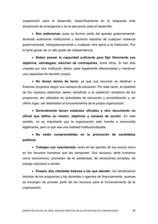 cooperación para el desarrollo, específicamente en la respuesta ante
situaciones de emergencia o en la educación para el desarrollo.

        Son autónomas, pues no forman parte del aparato gubernamental,
teniendo autonomía institucional y decisoria respecto de cualquier instancia
gubernamental, intergubernamental o cualquier otra ajena a la institución. Por
lo tanto gozan de un alto grado de independencia.

        Deben poseer la capacidad suficiente para fijar libremente sus
objetivos, estrategias, elección de contrapartes, entre otros. Si han sido
creadas por otra institución deben estar legalmente diferenciadas y mantener
una capacidad de decisión propia.

        No tienen ánimo de lucro, ya que sus recursos se destinan a
financiar proyectos según sus campos de actuación. Por esta razón, la totalidad
de los ingresos obtenidos deben beneficiar a la población receptora de los
programas, ser utilizados en actividades de educación y sensibilización y, en
último lugar, ser destinados al funcionamiento de la propia organización.

        Generalmente tienen estatutos oficiales y otro documento no
oficial que define su misión, objetivos y campos de acción. En este
sentido, no es importante que la organización esté inscrita o reconocida
legalmente, pero sí que sea una realidad institucionalizada.

        No están comprometidas en la promoción de candidatos
políticos.

        Trabajan con voluntariado, tanto en los aportes de sus socios como
en los recursos humanos que las componen. Sus recursos, tanto humanos
como económicos, provienen de la solidaridad, de donaciones privadas, de
trabajo voluntario o similar.

        Poseen dos clientelas básicas a las que atender: los beneficiarios
directos de los programas y los donantes o agentes de financiamiento, quienes
se encargan de proveer parte de los recursos para el funcionamiento de la
organización.




MARKETING SOCIAL EN ONGs: ANÁLISIS PRÁCTICO DE SU ESTRATEGIA DE COMUNICACIÓN   38
 