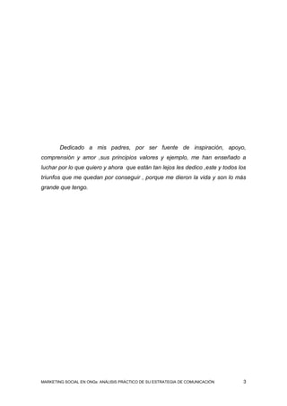 Dedicado a mis padres, por ser fuente de inspiración, apoyo,
comprensión y amor ,sus principios valores y ejemplo, me han enseñado a
luchar por lo que quiero y ahora que están tan lejos les dedico ,este y todos los
triunfos que me quedan por conseguir , porque me dieron la vida y son lo más
grande que tengo.




MARKETING SOCIAL EN ONGs: ANÁLISIS PRÁCTICO DE SU ESTRATEGIA DE COMUNICACIÓN    3
 