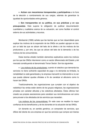  Actúan con mecanismos transparentes y participativos a la hora
de la elección o nombramiento de sus cargos, además de garantizar la
igualdad de oportunidades entre géneros.

        Son transparentes en su política, en sus prácticas y en sus
presupuestos. Esto supone la obligación de publicar documentación
cuantitativa y cualitativa acerca de su actuación, así como facilitar el control
externo de sus actividades y recursos.



       Montserrat (1996) señala que las teorías que se han desarrollado para
explicar los motivos de la expansión de las ONGs se pueden agrupar en dos:
por un lado las que se ubican del lado de la oferta o de los motivos de los
productores y, por otro, las que se ubican del lado de la demanda o de los
motivos de los consumidores.

       Estas teorías añaden también elementos explicativos sobre los motivos
por los que las ONGs intervienen como un sector diferenciado del Estado y del
mercado constituyendo el denominado Tercer Sector. Son los siguientes:

        Los motivos de los productores: cuando el colectivo que demanda los
servicios no tiene suficiente capacidad de pago o la demanda es limitada, la
rentabilidad no está garantizada y la empresa mercantil no intervendrá a no ser
que pueda obtener ayudas oficiales a fin de canalizar el altruismo como lo
hacen las ONGs.

       Tradicionalmente, las organizaciones que cumplen con el objetivo de
redistribuir las rentas están dentro de los grupos religiosos, las organizaciones
privadas con carácter altruista y los colectivos afectados. Éstos últimos han
creado sus propias asociaciones para canalizar sus reivindicaciones así como
para proveer a los afectados de los servicios que necesitan.

       Los motivos de los consumidores: En este caso se resaltan la mayor
confianza de los beneficiarios y de los donantes en la actuación de las ONGs.

       Un donante es, en sentido genérico, un comprador de servicios, que
difiere del cliente de una empresa en que los servicios que compra son bienes




MARKETING SOCIAL EN ONGs: ANÁLISIS PRÁCTICO DE SU ESTRATEGIA DE COMUNICACIÓN   39
 