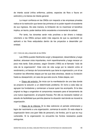 de interés social (niños enfermos, pobres, especies de flora o fauna en
extinción) y no bienes de interés general.

       La mayor confianza en las ONGs con respecto a las empresas privadas
radica en la restricción que tienen las primeras al no poder repartir el excedente
de sus ingresos. De esta manera, la limitación de no maximizar el beneficio
implica, en teoría, poder dedicar dicho excedente a incrementar la calidad.

       Por tanto, los donantes serán más proclives a dar dinero o trabajo
voluntario a las ONGs porque están más seguros de que su aportación se
aplicará a los fines estipulados dentro de los proyectos a desarrollar por
entidad.



2.6.1. Ciclo de vida y desarrollo de las ONGs

       Las ONGs pueden fácilmente surgir y desaparecer, desarrollarse y luego
declinar, atravesar crisis importantes, morir repentinamente y luego renacer un
poco más tarde. Este proceso, según Girardin (1993) es el llamado “ciclo de
vida de la organización”. Este ciclo de vida surge por la relación entre el
rendimiento y el tiempo de funcionamiento que tiene la organización y en él se
muestran las diferentes etapas por las que ésta atraviesa, desde su fundación
hasta su desaparición, en caso de que esto ocurra. Estas etapas, son:

        Etapa del embrión: Se inicia con la manifestación de una idea donde
se propone la solución a un determinado problema. En torno a esta idea se
agrupan los fundadores y comienzan a buscar quien los acompañe. Si la idea
original no llega a engendrar el compromiso necesario para el lanzamiento de
una nueva organización, el proyecto fracasa. Por ello es necesario realizar un
estudio de factibilidad que permita plasmar la situación real donde se moverá la
organización.

        Etapa de la infancia: Si la idea sobrevive al periodo embrionario y
logra dar nacimiento a una organización, comienza la acción. En esta etapa la
organización tiene una gran falta de personal y de fondos, por lo que es muy
vulnerable. Si la organización no encuentra los fondos necesarios puede
extinguirse.



MARKETING SOCIAL EN ONGs: ANÁLISIS PRÁCTICO DE SU ESTRATEGIA DE COMUNICACIÓN   40
 