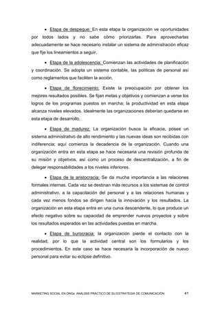  Etapa de despegue: En esta etapa la organización ve oportunidades
por   todos    lados   y   no    sabe    cómo     priorizarlas.   Para   aprovecharlas
adecuadamente se hace necesario instalar un sistema de administración eficaz
que fije los lineamientos a seguir.

        Etapa de la adolescencia: Comienzan las actividades de planificación
y coordinación. Se adopta un sistema contable, las políticas de personal así
como reglamentos que faciliten la acción.

        Etapa de florecimiento: Existe la preocupación por obtener los
mejores resultados posibles. Se fijan metas y objetivos y comienzan a verse los
logros de los programas puestos en marcha; la productividad en esta etapa
alcanza niveles elevados. Idealmente las organizaciones deberían quedarse en
esta etapa de desarrollo.

        Etapa de madurez: La organización busca la eficacia, posee un
sistema administrativo de alto rendimiento y las nuevas ideas son recibidas con
indiferencia; aquí comienza la decadencia de la organización. Cuando una
organización entra en esta etapa se hace necesaria una revisión profunda de
su misión y objetivos, así como un proceso de descentralización, a fin de
delegar responsabilidades a los niveles inferiores.

        Etapa de la aristocracia: Se da mucha importancia a las relaciones
formales internas. Cada vez se destinan más recursos a los sistemas de control
administrativo, a la capacitación del personal y a las relaciones humanas y
cada vez menos fondos se dirigen hacia la innovación y los resultados. La
organización en esta etapa entra en una curva descendente, lo que produce un
efecto negativo sobre su capacidad de emprender nuevos proyectos y sobre
los resultados esperados en las actividades puestas en marcha.

        Etapa de burocracia: la organización pierde el contacto con la
realidad, por lo que la actividad central son los formularios y los
procedimientos. En este caso se hace necesaria la incorporación de nuevo
personal para evitar su eclipse definitivo.




MARKETING SOCIAL EN ONGs: ANÁLISIS PRÁCTICO DE SU ESTRATEGIA DE COMUNICACIÓN        41
 