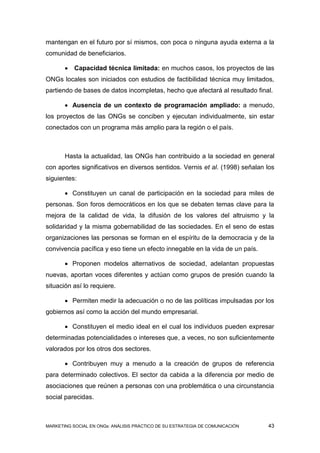 mantengan en el futuro por sí mismos, con poca o ninguna ayuda externa a la
comunidad de beneficiarios.

          Capacidad técnica limitada: en muchos casos, los proyectos de las
ONGs locales son iniciados con estudios de factibilidad técnica muy limitados,
partiendo de bases de datos incompletas, hecho que afectará al resultado final.

        Ausencia de un contexto de programación ampliado: a menudo,
los proyectos de las ONGs se conciben y ejecutan individualmente, sin estar
conectados con un programa más amplio para la región o el país.



       Hasta la actualidad, las ONGs han contribuido a la sociedad en general
con aportes significativos en diversos sentidos. Vernis et al. (1998) señalan los
siguientes:

        Constituyen un canal de participación en la sociedad para miles de
personas. Son foros democráticos en los que se debaten temas clave para la
mejora de la calidad de vida, la difusión de los valores del altruismo y la
solidaridad y la misma gobernabilidad de las sociedades. En el seno de estas
organizaciones las personas se forman en el espíritu de la democracia y de la
convivencia pacífica y eso tiene un efecto innegable en la vida de un país.

        Proponen modelos alternativos de sociedad, adelantan propuestas
nuevas, aportan voces diferentes y actúan como grupos de presión cuando la
situación así lo requiere.

        Permiten medir la adecuación o no de las políticas impulsadas por los
gobiernos así como la acción del mundo empresarial.

        Constituyen el medio ideal en el cual los individuos pueden expresar
determinadas potencialidades o intereses que, a veces, no son suficientemente
valorados por los otros dos sectores.

        Contribuyen muy a menudo a la creación de grupos de referencia
para determinado colectivos. El sector da cabida a la diferencia por medio de
asociaciones que reúnen a personas con una problemática o una circunstancia
social parecidas.



MARKETING SOCIAL EN ONGs: ANÁLISIS PRÁCTICO DE SU ESTRATEGIA DE COMUNICACIÓN   43
 