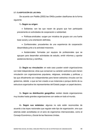 2.7. CLASIFICACIÓN DE LAS ONGs

       De acuerdo con Padilla (2002) las ONGs pueden clasificarse de la forma
siguiente:

       1.- Según su origen:

           Solidarias: son las que nacen de grupos que han participado
    previamente en actividades de cooperación o solidaridad.

           Políticas-sindicales: surgen por iniciativa de grupos con una fuerte
    base social y una orientación definidas.

           Confesionales: procedentes de una experiencia de cooperación
    desarrollada junto a la actividad misionera.

           Asistenciales: formadas por equipos de profesionales que se
    agrupan para desarrollar actividades de estudio, emitir informes y aportar
    asistencia técnica y científica.



       2.- Según su vinculación: en este caso pueden existir organizaciones
con total independencia; otras que conservan su carácter autónomo pero tienen
vinculación con organizaciones populares, religiosas, sindicales y políticas; y
las que oficialmente son independientes pero tienen estrechos vínculos con los
gobiernos, debido a que se han creado a sus instancias o porque dentro de su
estructura organizativa los representantes del Estado juegan un papel decisivo.



       3.- Según su distribución geográfica: existen desde organizaciones
muy locales hasta grandes organizaciones con sedes en todo el mundo.



       4.- Según sus estatutos: algunas no solo están reconocidas de
acuerdo a las leyes nacionales que regulan este tipo de organización, sino que
además están acreditadas en el seno de organismos internacionales, como el
Consejo Económico y Social de las Naciones Unidas.




MARKETING SOCIAL EN ONGs: ANÁLISIS PRÁCTICO DE SU ESTRATEGIA DE COMUNICACIÓN   44
 