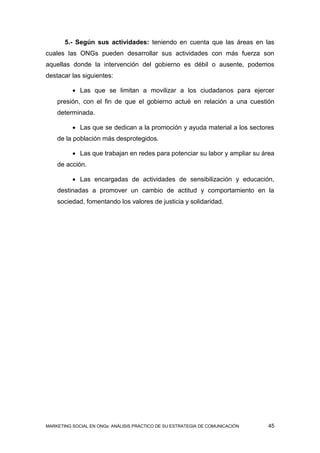 5.- Según sus actividades: teniendo en cuenta que las áreas en las
cuales las ONGs pueden desarrollar sus actividades con más fuerza son
aquellas donde la intervención del gobierno es débil o ausente, podemos
destacar las siguientes:

           Las que se limitan a movilizar a los ciudadanos para ejercer
    presión, con el fin de que el gobierno actué en relación a una cuestión
    determinada.

           Las que se dedican a la promoción y ayuda material a los sectores
    de la población más desprotegidos.

           Las que trabajan en redes para potenciar su labor y ampliar su área
    de acción.

           Las encargadas de actividades de sensibilización y educación,
    destinadas a promover un cambio de actitud y comportamiento en la
    sociedad, fomentando los valores de justicia y solidaridad.




MARKETING SOCIAL EN ONGs: ANÁLISIS PRÁCTICO DE SU ESTRATEGIA DE COMUNICACIÓN   45
 