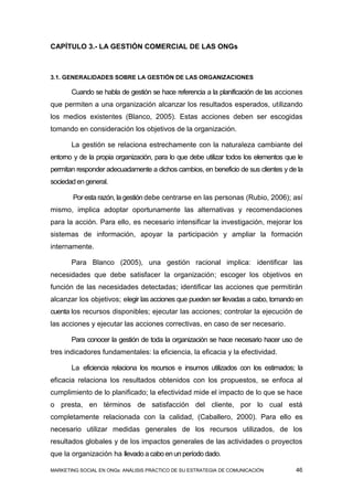 CAPÍTULO 3.- LA GESTIÓN COMERCIAL DE LAS ONGs



3.1. GENERALIDADES SOBRE LA GESTIÓN DE LAS ORGANIZACIONES

       Cuando se habla de gestión se hace referencia a la planificación de las acciones
que permiten a una organización alcanzar los resultados esperados, utilizando
los medios existentes (Blanco, 2005). Estas acciones deben ser escogidas
tomando en consideración los objetivos de la organización.

       La gestión se relaciona estrechamente con la naturaleza cambiante del
entorno y de la propia organización, para lo que debe utilizar todos los elementos que le
permitan responder adecuadamente a dichos cambios, en beneficio de sus clientes y de la
sociedad en general.

        Por esta razón, la gestión debe centrarse en las personas (Rubio, 2006); así
mismo, implica adoptar oportunamente las alternativas y recomendaciones
para la acción. Para ello, es necesario intensificar la investigación, mejorar los
sistemas de información, apoyar la participación y ampliar la formación
internamente.

       Para Blanco (2005), una gestión racional implica: identificar las
necesidades que debe satisfacer la organización; escoger los objetivos en
función de las necesidades detectadas; identificar las acciones que permitirán
alcanzar los objetivos; elegir las acciones que pueden ser llevadas a cabo, tomando en
cuenta los recursos disponibles; ejecutar las acciones; controlar la ejecución de
las acciones y ejecutar las acciones correctivas, en caso de ser necesario.

       Para conocer la gestión de toda la organización se hace necesario hacer uso de
tres indicadores fundamentales: la eficiencia, la eficacia y la efectividad.

       La eficiencia relaciona los recursos e insumos utilizados con los estimados; la
eficacia relaciona los resultados obtenidos con los propuestos, se enfoca al
cumplimiento de lo planificado; la efectividad mide el impacto de lo que se hace
o presta, en términos de satisfacción del cliente, por lo cual está
completamente relacionada con la calidad, (Caballero, 2000). Para ello es
necesario utilizar medidas generales de los recursos utilizados, de los
resultados globales y de los impactos generales de las actividades o proyectos
que la organización ha llevado a cabo en un período dado.

MARKETING SOCIAL EN ONGs: ANÁLISIS PRÁCTICO DE SU ESTRATEGIA DE COMUNICACIÓN          46
 
