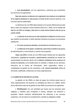  Los proveedores: son los organismos o personas que suministran
los insumos a la organización.

       Bajo este esquema, la eficiencia de la organización viene dada por el cumplimiento
de los objetivos planteados en cada proceso en función de los insumos externos y los
recursos internos disponibles.

       La eficiencia de una ONG debe basarse en la acción diferencial que esta
lleva a cabo con respecto a otras similares (Díaz et al., 2002). Así la medida del
éxito de una ONG es compleja y debe tener en cuenta diversos factores entre los que se
pueden señalar:

        La atracción de recursos que se mide estudiando la cantidad de contribuciones
que realizan los donantes; si éstos efectúan donativos es porque se encuentran
satisfechos.

        El número de personas atendidas y el incremento en el número de socios.

        La distribución de los gastos, considerando cuánto dinero se destina a los gastos
de administración y comunicación y cuánto a los proyectos.

       Según Leal (2000), el éxito de una ONG puede medirse por los siguientes
indicadores: capacidad de innovación y experimentación; posibilidad de ampliar las
oportunidades de elección dentro de la población; participación de los usuarios en el
proceso de decisiones y en el control sobre la cantidad y calidad de los servicios;
estructura de la fuente de financiación; clima organizativo interno y
modalidades de gestión de los voluntarios y del personal dependiente; oferta de
formación cualificada y relaciones con otras organizaciones.


3.3. ELEMENTOS DE GESTIÓN DE LAS ONGs

       La gestión en las ONGs no dista de seguir los mismos pasos que en
otras organizaciones. De acuerdo a lo señalado por Díaz et al. (2002), dentro
de los elementos clave de la gestión en las ONGs encontramos los siguientes:

        Planificación: Es una actividad que busca que los procesos sean
vigilados y medidos para corregirlos a tiempo, dándole una dirección y
propósito. Intenta coordinar eficientemente los esfuerzos y los recursos
existentes, a fin de reducir la incertidumbre y facilitar la evaluación y control.

MARKETING SOCIAL EN ONGs: ANÁLISIS PRÁCTICO DE SU ESTRATEGIA DE COMUNICACIÓN           48
 