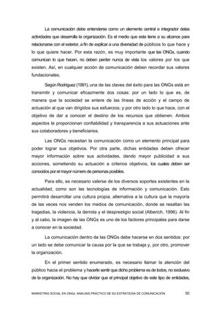 La comunicación debe entenderse como un elemento central e integrador delas
actividades que desarrolla la organización. Es el medio que esta tiene a su alcance para
relacionarse con el exterior, a fin de explicar a una diversidad de públicos lo que hace y
lo que quiere hacer. Por esta razón, es muy importante que las ONGs, cuando
comunican lo que hacen, no deben perder nunca de vista los valores por los que
existen. Así, en cualquier acción de comunicación deben recordar sus valores
fundacionales.

       Según Rodríguez (1991), una de las claves del éxito para las ONGs está en
transmitir y comunicar eficazmente dos cosas: por un lado lo que es, de
manera que la sociedad se entere de las líneas de acción y el campo de
actuación al que van dirigidos sus esfuerzos; y por otro lado lo que hace, con el
objetivo de dar a conocer el destino de los recursos que obtienen. Ambos
aspectos le proporcionan confiabilidad y transparencia a sus actuaciones ante
sus colaboradores y beneficiarios.

       Las ONGs necesitan la comunicación como un elemento principal para
poder lograr sus objetivos. Por otra parte, dichas entidades deben ofrecer
mayor información sobre sus actividades, dando mayor publicidad a sus
acciones, sometiendo su actuación a criterios objetivos, los cuales deben ser
conocidos por el mayor número de personas posibles.

       Para ello, es necesario valerse de los diversos soportes existentes en la
actualidad, como son las tecnologías de información y comunicación. Esto
permitirá desarrollar una cultura propia, alternativa a la cultura que la mayoría
de las veces nos venden los medios de comunicación, donde se resaltan las
tragedias, la violencia, la derrota y el desprestigio social (Alberich, 1996). Al fin
y al cabo, la imagen de las ONGs es uno de los factores principales para darse
a conocer en la sociedad.

       La comunicación dentro de las ONGs debe hacerse en dos sentidos: por
un lado se debe comunicar la causa por la que se trabaja y, por otro, promover
la organización.

       En el primer sentido enumerado, es necesario llamar la atención del
público hacia el problema y hacerle sentir que dicho problema es de todos, no exclusivo
de la organización. No hay que olvidar que el principal objetivo de este tipo de entidades,


MARKETING SOCIAL EN ONGs: ANÁLISIS PRÁCTICO DE SU ESTRATEGIA DE COMUNICACIÓN            50
 