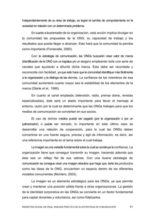 independientemente de su área de trabajo, es lograr el cambio de comportamiento en la
sociedad en relación con un determinado problema.

       En cuanto a la promoción de la organización, esta acción implica divulgar en
la comunidad las propuestas de la ONG, su capacidad de trabajo y los
resultados que puede llegar a alcanzar. Esto hará que la comunidad la perciba
como importante (Fontanella, 2000).

       Con la estrategia de comunicación, las ONGs buscarán crear valor de marca
(identificación de la ONG con un logotipo y/o un slogan) empleando toda una serie de
canales que ayudarán a difundir dicha marca. Ésta debe ser recordada y
reconocida con facilidad, ya que esto hace que la comunidad identifique más fácilmente
a la organización y la distinga de las demás. La confianza de los miembros de esa
comunidad aumentará cuanto mayor sea la estabilidad de los elementos de la
marca (Olarte et al., 1999).

       En cuanto al canal empleado (televisión, radio, prensa diaria, revistas
especializadas), éste será un aliado importante para llevar el mensaje al
entorno, razón por la cual es determinante que las ONGs trabajen para que los
medios de comunicación se conviertan en sus socios.

       El uso de dichos medios puede ser pagado (por la organización o por un
patrocinador), o puede ser donado; lo importante en este último caso es
desarrollar una relación de cooperación, para lo cual las ONGs deben
convertirse en una fuente segura, precisa y ágil de información, es decir, ser
una referencia importante en el tema sobre el cual trabaja.

       La imagen es una variable fundamental sobre la cual se construye la confianza. La
organización tiene que conseguir transmitir su imagen, haciendo además que
ésta sea un reflejo fiel de sus valores. Con una buena estrategia de
comunicación se consigue crear una imagen atractiva que haga que, tanto los productos
como las ideas de la ONG, encuentren un espacio dentro de los diferentes
modelos concurrentes (Montero, 2003).

       La imagen es un elemento estratégico para las ONGs, ya que permite
crear y mantener una posición sólida frente a otras organizaciones. La gestión
de la identidad corporativa en las ONGs se convierte en un factor fundamental
para captar donantes y voluntarios, así como fidelizarlos.

MARKETING SOCIAL EN ONGs: ANÁLISIS PRÁCTICO DE SU ESTRATEGIA DE COMUNICACIÓN         51
 