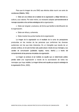 Para que la imagen de una ONG sea efectiva debe reunir una serie de
condiciones (Villafañe, 1993):

        Debe ser una síntesis de la realidad de la organización y reflejar fielmente su
cultura y sus valores. Por este motivo, es necesario adaptar permanentemente el
mensaje corporativo a los cambios estratégicos de la organización.

        Debe ser singular y exclusiva, de forma que facilite la identificación de
la organización.

        Debe ser eficaz y coherente.

        Debe mostrar los puntos fuertes de la organización

       La imagen de la organización es el resultado de la suma de percepciones
producidas en las mentes de las personas que conforman las diversas
audiencias con las que ésta interactúa. Es un intangible que resulta de un
proceso continuo, en el cual el emisor solo puede actuar a través de sus mensajes y sus
canales de comunicación (publicidad, logotipo, marca, diseño) y a través del
comportamiento de las personas vinculadas a la organización.

       La imagen se produce al ser recibida; es aquello que un determinado público
percibe sobre una organización a través de la acumulación de todos los
mensajes que haya recibido. La imagen idónea será aquella que apoye la estrategia de
la organización (Peris, 2000).




MARKETING SOCIAL EN ONGs: ANÁLISIS PRÁCTICO DE SU ESTRATEGIA DE COMUNICACIÓN         52
 