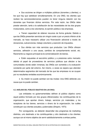  Sus acciones se dirigen a múltiples públicos (donantes y clientes), a
los que hay que satisfacer simultáneamente. En una ONG, los clientes que
reciben los servicios/atenciones pueden no tener ninguna relación con los
donantes que financian dichos servicios. Por esta razón, las ONGs debe
prestar atención, tanto a la satisfacción de las necesidades de los dos grupos
involucrados, como a los voluntarios, la opinión pública o las empresas.

        Tienen capacidad de obtener recursos de forma gratuita: Debido a
que las ONGs presentan servicios sin ningún coste o por un precio inferior al de
mercado, se hace necesario utilizar una financiación adicional a través de
donaciones, subvenciones, trabajo voluntario y exención de impuestos.

        Sus ofertas son más servicios que productos: Las ONGs ofrecen
servicios, adhesión a una causa, cambios de comportamiento social, etc.
Raramente su negocio principal es la comercialización de bienes.

        Están expuestas al escrutinio público y a presiones extra mercado:
debido al papel de proveedores de servicios públicos que afectan a las
comunidades donde están inmersas, las ONGs son sometida a la evaluación
constante por parte del entorno. Así mismo, a veces se espera que atiendan
determinados segmentos del mercado de los que las empresas no se ocupan
por no resultarles rentables económicamente.

        Su misión no puede cambiar con las modas: Una ONG defiende una
causa que no puede cambiar.


4.2. ANÁLISIS DEL PÚBLICO OBJETIVO EN LAS ONGs

       Las entidades no gubernamentales definen al público objetivo como
aquel público formado por dos grupos diferenciados: los contribuyentes de la
organización, que aportan dinero, trabajo, servicios y/o materiales; y los
receptores de los bienes, servicios o dinero de la organización, los cuáles
constituyen sus clientes actuales y potenciales (Shapiro, 1973)

       Por consiguiente, se deberán desarrollar dos programas de marketing
distintos, uno destinado a los contribuyentes y otro destinado a los clientes;
aunque con el mismo objetivo de servir satisfactoriamente a ambas partes.


MARKETING SOCIAL EN ONGs: ANÁLISIS PRÁCTICO DE SU ESTRATEGIA DE COMUNICACIÓN   54
 