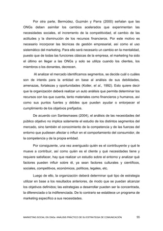 Por otra parte, Bermúdez, Guzmán y Parra (2000) señalan que las
ONGs deben asimilar los cambios acelerados que experimentan las
necesidades sociales, el incremento de la competitividad, el cambio de las
actitudes y la disminución de los recursos financieros. Por este motivo es
necesario incorporar las técnicas de gestión empresarial, así como el uso
sistemático del marketing. Para ello será necesario un cambio en la mentalidad,
puesto que de todas las funciones clásicas de la empresa, el marketing ha sido
el último en llegar a las ONGs y solo se utiliza cuando los clientes, los
miembros o los donantes, decrecen.

        Al analizar el mercado identificamos segmentos, se decide cuál o cuáles
son de interés para la entidad en base al análisis de sus debilidades,
amenazas, fortalezas y oportunidades (Kotler, et al., 1992). Esto quiere decir
que la organización deberá realizar un auto análisis que permita determinar los
recursos con los que cuenta, tanto materiales como financieros y humanos, así
como sus puntos fuertes y débiles que pueden ayudar o entorpecer el
cumplimiento de los objetivos prefijados.

       De acuerdo con Santesmases (2004), el análisis de las necesidades del
público objetivo no implica solamente el estudio de los distintos segmentos del
mercado, sino también el conocimiento de la competencia y de las fuerzas del
entorno que pudiesen afectar o influir en el comportamiento del consumidor, de
la competencia y de la propia entidad.

       Por consiguiente, una vez averiguado quién es el contribuyente y qué le
mueve a contribuir, así como quién es el cliente y qué necesidades tiene y
requiere satisfacer, hay que realizar un estudio sobre el entorno y analizar qué
factores pueden influir sobre él, ya sean factores culturales y científicos,
sociales, competitivos, económicos, políticos, legales, etc.

       Luego de ello, la organización deberá determinar qué tipo de estrategia
utilizar en base a los resultados anteriores, de modo que se puedan alcanzar
los objetivos definidos; las estrategias a desarrollar pueden ser la concentrada,
la diferenciada o la indiferenciada. De lo contrario se establece un programa de
marketing específico a sus necesidades.




MARKETING SOCIAL EN ONGs: ANÁLISIS PRÁCTICO DE SU ESTRATEGIA DE COMUNICACIÓN   55
 