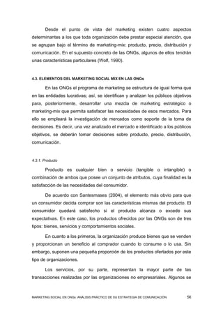 Desde el punto de vista del marketing existen cuatro aspectos
determinantes a los que toda organización debe prestar especial atención, que
se agrupan bajo el término de marketing-mix: producto, precio, distribución y
comunicación. En el supuesto concreto de las ONGs, algunos de ellos tendrán
unas características particulares (Wolf, 1990).



4.3. ELEMENTOS DEL MARKETING SOCIAL MIX EN LAS ONGs

       En las ONGs el programa de marketing se estructura de igual forma que
en las entidades lucrativas; así, se identifican y analizan los públicos objetivos
para, posteriormente, desarrollar una mezcla de marketing estratégico o
marketing-mix que permita satisfacer las necesidades de esos mercados. Para
ello se empleará la investigación de mercados como soporte de la toma de
decisiones. Es decir, una vez analizado el mercado e identificado a los públicos
objetivos, se deberán tomar decisiones sobre producto, precio, distribución,
comunicación.


4.3.1. Producto

       Producto es cualquier bien o servicio (tangible o intangible) o
combinación de ambos que posee un conjunto de atributos, cuya finalidad es la
satisfacción de las necesidades del consumidor.

       De acuerdo con Santesmases (2004), el elemento más obvio para que
un consumidor decida comprar son las características mismas del producto. El
consumidor quedará satisfecho si el producto alcanza o excede sus
expectativas. En este caso, los productos ofrecidos por las ONGs son de tres
tipos: bienes, servicios y comportamientos sociales.

       En cuanto a los primeros, la organización produce bienes que se venden
y proporcionan un beneficio al comprador cuando lo consume o lo usa. Sin
embargo, suponen una pequeña proporción de los productos ofertados por este
tipo de organizaciones.

       Los servicios, por su parte, representan la mayor parte de las
transacciones realizadas por las organizaciones no empresariales. Algunos se



MARKETING SOCIAL EN ONGs: ANÁLISIS PRÁCTICO DE SU ESTRATEGIA DE COMUNICACIÓN   56
 