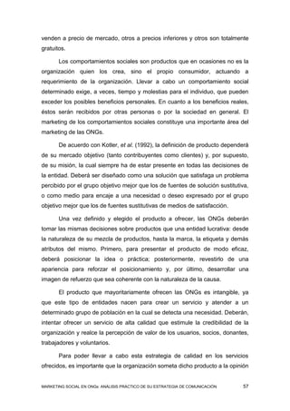 venden a precio de mercado, otros a precios inferiores y otros son totalmente
gratuitos.

       Los comportamientos sociales son productos que en ocasiones no es la
organización quien los crea, sino el propio consumidor, actuando a
requerimiento de la organización. Llevar a cabo un comportamiento social
determinado exige, a veces, tiempo y molestias para el individuo, que pueden
exceder los posibles beneficios personales. En cuanto a los beneficios reales,
éstos serán recibidos por otras personas o por la sociedad en general. El
marketing de los comportamientos sociales constituye una importante área del
marketing de las ONGs.

       De acuerdo con Kotler, et al. (1992), la definición de producto dependerá
de su mercado objetivo (tanto contribuyentes como clientes) y, por supuesto,
de su misión, la cual siempre ha de estar presente en todas las decisiones de
la entidad. Deberá ser diseñado como una solución que satisfaga un problema
percibido por el grupo objetivo mejor que los de fuentes de solución sustitutiva,
o como medio para encaje a una necesidad o deseo expresado por el grupo
objetivo mejor que los de fuentes sustitutivas de medios de satisfacción.

       Una vez definido y elegido el producto a ofrecer, las ONGs deberán
tomar las mismas decisiones sobre productos que una entidad lucrativa: desde
la naturaleza de su mezcla de productos, hasta la marca, la etiqueta y demás
atributos del mismo. Primero, para presentar el producto de modo eficaz,
deberá posicionar la idea o práctica; posteriormente, revestirlo de una
apariencia para reforzar el posicionamiento y, por último, desarrollar una
imagen de refuerzo que sea coherente con la naturaleza de la causa.

       El producto que mayoritariamente ofrecen las ONGs es intangible, ya
que este tipo de entidades nacen para crear un servicio y atender a un
determinado grupo de población en la cual se detecta una necesidad. Deberán,
intentar ofrecer un servicio de alta calidad que estimule la credibilidad de la
organización y realce la percepción de valor de los usuarios, socios, donantes,
trabajadores y voluntarios.

       Para poder llevar a cabo esta estrategia de calidad en los servicios
ofrecidos, es importante que la organización someta dicho producto a la opinión


MARKETING SOCIAL EN ONGs: ANÁLISIS PRÁCTICO DE SU ESTRATEGIA DE COMUNICACIÓN   57
 
