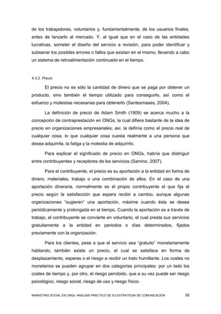 de los trabajadores, voluntarios y, fundamentalmente, de los usuarios finales,
antes de lanzarlo al mercado. Y, al igual que en el caso de las entidades
lucrativas, someter el diseño del servicio a revisión, para poder identificar y
subsanar los posibles errores o fallos que existan en el mismo, llevando a cabo
un sistema de retroalimentación continuado en el tiempo.



4.3.2. Precio

        El precio no es sólo la cantidad de dinero que se paga por obtener un
producto, sino también el tiempo utilizado para conseguirlo, así como el
esfuerzo y molestias necesarias para obtenerlo (Santesmases, 2004).

        La definición de precio de Adam Smith (1909) se acerca mucho a la
concepción de contraprestación en ONGs, la cual difiere bastante de la idea de
precio en organizaciones empresariales; así, la definía como el precio real de
cualquier cosa, lo que cualquier cosa cuesta realmente a una persona que
desea adquirirla, la fatiga y la molestia de adquirirlo.

        Para explicar el significado de precio en ONGs, habría que distinguir
entre contribuyentes y receptores de los servicios (Samino, 2007).

        Para el contribuyente, el precio es su aportación a la entidad en forma de
dinero, materiales, trabajo o una combinación de ellos. En el caso de una
aportación dineraria, normalmente es el propio contribuyente el que fija el
precio según la satisfacción que espera recibir a cambio, aunque algunas
organizaciones “sugieren” una aportación, máxime cuando ésta se desea
periódicamente y prolongada en el tiempo. Cuando la aportación es a través de
trabajo, el contribuyente se convierte en voluntario, el cual presta sus servicios
gratuitamente a la entidad en periodos o días determinados, fijados
previamente con la organización.

        Para los clientes, pese a que el servicio sea “gratuito” monetariamente
hablando, también existe un precio, el cual se satisface en forma de
desplazamiento, esperas o el riesgo a recibir un trato humillante. Los costes no
monetarios se pueden agrupar en dos categorías principales: por un lado los
costes de tiempo y, por otro, el riesgo percibido, que a su vez puede ser riesgo
psicológico, riesgo social, riesgo de uso y riesgo físico.


MARKETING SOCIAL EN ONGs: ANÁLISIS PRÁCTICO DE SU ESTRATEGIA DE COMUNICACIÓN   58
 