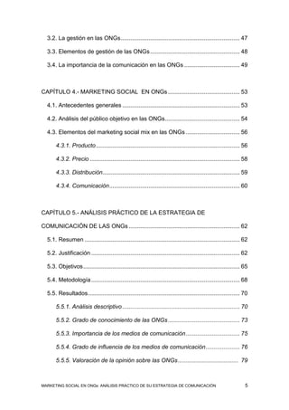 3.2. La gestión en las ONGs ......................................................................... 47

  3.3. Elementos de gestión de las ONGs ....................................................... 48

  3.4. La importancia de la comunicación en las ONGs .................................. 49



CAPÍTULO 4.- MARKETING SOCIAL EN ONGs ............................................ 53

  4.1. Antecedentes generales ........................................................................ 53

  4.2. Análisis del público objetivo en las ONGs.............................................. 54

  4.3. Elementos del marketing social mix en las ONGs ................................. 56

      4.3.1. Producto ........................................................................................ 56

      4.3.2. Precio ............................................................................................ 58

      4.3.3. Distribución .................................................................................... 59

      4.3.4. Comunicación ................................................................................ 60



CAPÍTULO 5.- ANÁLISIS PRÁCTICO DE LA ESTRATEGIA DE

COMUNICACIÓN DE LAS ONGs .................................................................... 62

  5.1. Resumen ............................................................................................... 62

  5.2. Justificación ........................................................................................... 62

  5.3. Objetivos ................................................................................................ 65

  5.4. Metodología ........................................................................................... 68

  5.5. Resultados ............................................................................................. 70

      5.5.1. Análisis descriptivo ........................................................................ 70

      5.5.2. Grado de conocimiento de las ONGs ............................................ 73

      5.5.3. Importancia de los medios de comunicación ................................. 75

      5.5.4. Grado de influencia de los medios de comunicación ..................... 76

      5.5.5. Valoración de la opinión sobre las ONGs ..................................... 79



MARKETING SOCIAL EN ONGs: ANÁLISIS PRÁCTICO DE SU ESTRATEGIA DE COMUNICACIÓN                                      5
 