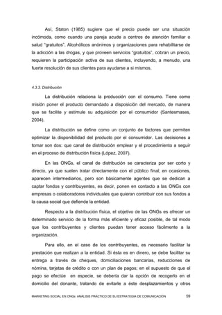 Así, Staton (1985) sugiere que el precio puede ser una situación
incómoda, como cuando una pareja acude a centros de atención familiar o
salud “gratuitos”. Alcohólicos anónimos y organizaciones para rehabilitarse de
la adicción a las drogas, y que proveen servicios “gratuitos”, cobran un precio,
requieren la participación activa de sus clientes, incluyendo, a menudo, una
fuerte resolución de sus clientes para ayudarse a si mismos.



4.3.3. Distribución

         La distribución relaciona la producción con el consumo. Tiene como
misión poner el producto demandado a disposición del mercado, de manera
que se facilite y estimule su adquisición por el consumidor (Santesmases,
2004).

         La distribución se define como un conjunto de factores que permiten
optimizar la disponibilidad del producto por el consumidor. Las decisiones a
tomar son dos: que canal de distribución emplear y el procedimiento a seguir
en el proceso de distribución física (López, 2007).

         En las ONGs, el canal de distribución se caracteriza por ser corto y
directo, ya que suelen tratar directamente con el público final; en ocasiones,
aparecen intermediarios, pero son básicamente agentes que se dedican a
captar fondos y contribuyentes, es decir, ponen en contacto a las ONGs con
empresas o colaboradores individuales que quieran contribuir con sus fondos a
la causa social que defiende la entidad.

         Respecto a la distribución física, el objetivo de las ONGs es ofrecer un
determinado servicio de la forma más eficiente y eficaz posible, de tal modo
que los contribuyentes y clientes puedan tener acceso fácilmente a la
organización.

         Para ello, en el caso de los contribuyentes, es necesario facilitar la
prestación que realizan a la entidad. Si ésta es en dinero, se debe facilitar su
entrega a través de cheques, domiciliaciones bancarias, reducciones de
nómina, tarjetas de crédito o con un plan de pagos; en el supuesto de que el
pago se efectúe       en especie, se debería dar la opción de recogerlo en el
domicilio del donante, tratando de evitarle a éste desplazamientos y otros

MARKETING SOCIAL EN ONGs: ANÁLISIS PRÁCTICO DE SU ESTRATEGIA DE COMUNICACIÓN   59
 