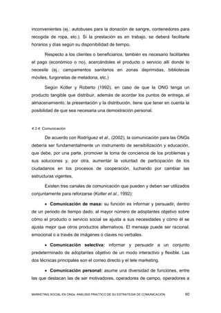 inconvenientes (ej.: autobuses para la donación de sangre, contenedores para
recogida de ropa, etc.). Si la prestación es en trabajo, se deberá facilitarle
horarios y días según su disponibilidad de tiempo.

       Respecto a los clientes o beneficiarios, también es necesario facilitarles
el pago (económico o no), acercándoles el producto o servicio allí donde lo
necesite (ej.: campamentos sanitarios en zonas deprimidas, bibliotecas
móviles, furgonetas de metadona, etc.)

       Según Kotler y Roberto (1992), en caso de que la ONG tenga un
producto tangible que distribuir, además de acordar los puntos de entrega, el
almacenamiento, la presentación y la distribución, tiene que tener en cuenta la
posibilidad de que sea necesaria una demostración personal.


4.3.4. Comunicación

       De acuerdo con Rodríguez et al., (2002), la comunicación para las ONGs
debería ser fundamentalmente un instrumento de sensibilización y educación,
que debe, por una parte, promover la toma de conciencia de los problemas y
sus soluciones y, por otra, aumentar la voluntad de participación de los
ciudadanos en los procesos de cooperación, luchando por cambiar las
estructuras vigentes.

       Existen tres canales de comunicación que pueden y deben ser utilizados
conjuntamente para reforzarse (Kotler et al., 1992):

        Comunicación de masa: su función es informar y persuadir, dentro
de un periodo de tiempo dado, al mayor número de adoptantes objetivo sobre
cómo el producto o servicio social se ajusta a sus necesidades y cómo él se
ajusta mejor que otros productos alternativos. El mensaje puede ser racional,
emocional o a través de imágenes o claves no verbales.

        Comunicación selectiva: informar y persuadir a un conjunto
predeterminado de adoptantes objetivo de un modo interactivo y flexible. Las
dos técnicas principales son el correo directo y el tele marketing.

        Comunicación personal: asume una diversidad de funciones, entre
las que destacan las de ser motivadores, operadores de campo, operadores a


MARKETING SOCIAL EN ONGs: ANÁLISIS PRÁCTICO DE SU ESTRATEGIA DE COMUNICACIÓN   60
 