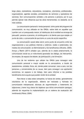 largo plazo, reclutadores, educadores, consejeros, voluntarios, profesionales,
organizadores, agentes sociales, proveedores de servicios y operadores de
servicios. Son comunicaciones verbales y de persona a persona, por lo que
permite ejercer más influencia que las otras herramientas; no obstante, es la
más costosa.

       La comunicación personal o venta personal, como parte del programa de
comunicación, es muy utilizada en las ONGs, sobre todo en aquellas que
cuentan con un presupuesto menor; el interlocutor de la entidad se encarga de
persuadir, persona a persona, al contribuyente o al cliente para que acepte un
punto de vista, o convencerle de que tome un curso de acción específico.

       La comunicación social debe servir como punto de encuentro entre las
organizaciones y sus públicos internos y externos, reales o potenciales, los
medios de comunicación, la Administración y los beneficiarios (Olivares, 2000).
Arroyo y Martín (2011) añaden que, además de lo citado anteriormente, la
comunicación social es un instrumento generador de diálogo, de intercambio,
de empatía, de espacio de debate, de participación y de formación.

       Uno de los reclamos que utilizan las ONGs para conseguir esta
comunicación personal a mayor escala es la convocatoria, a través de
exposiciones, cócteles, foros, etc. donde poder conversar, cara a cara, con las
personas y concienciarles de su causa, bien para conseguir una aportación
económica, en especie o de trabajo, bien para informar a los posibles
beneficiarios de la ayuda que pueden recibir de la entidad.

       Para llevar a cabo estas campañas, la fuerza de ventas, generalmente
voluntarios de la organización, debería ser reclutada y formada en
comunicación interpersonal, técnicas de argumentación y tratamiento de
objeciones y tener muy claros los objetivos que dicha comunicación persigue;
además de requerirse la implementación de un sistema de evaluación del
rendimiento (Pérez, 2004).




MARKETING SOCIAL EN ONGs: ANÁLISIS PRÁCTICO DE SU ESTRATEGIA DE COMUNICACIÓN   61
 