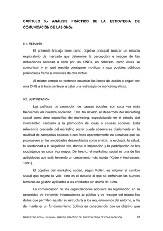 CAPÍTULO        5.-   ANÁLISIS       PRÁCTICO        DE     LA    ESTRATEGIA   DE
COMUNICACIÓN DE LAS ONGs




5.1. RESUMEN

         El presente trabajo tiene como objetivo principal realizar un estudio
exploratorio de mercado que determine la percepción e imagen de las
actuaciones llevadas a cabo por las ONGs, en concreto, cómo éstas se
comunican y en qué medida consiguen movilizar a sus posibles públicos
potenciales frente a intereses de otra índole.

         Al mismo tiempo se pretende enunciar las líneas de acción a seguir por
una ONG a la hora de llevar a cabo una estrategia de marketing eficaz.


5.2. JUSTIFICACIÓN

         Las políticas de promoción de causas sociales son cada vez más
frecuentes en nuestra sociedad. Esto ha llevado al desarrollo del marketing
social como área específica del marketing, especializada en el estudio del
intercambio asociado a la promoción de ideas o causas sociales. Esta
relevancia creciente del marketing social puede observarse diariamente en la
multitud de campañas sociales o con fines aparentemente no lucrativos que se
promueven en las sociedades desarrolladas como el sida, la ecología, la salud,
la solidaridad o la seguridad vial, donde la implicación y la participación de los
ciudadanos es cada vez mayor. De hecho, el marketing social es una de las
actividades que está teniendo un crecimiento más rápido (Kotler y Andreasen,
1991).

         El objetivo del marketing social, según Kotler, es originar el cambio
social que mejore la vida; este es el desafío al que se enfrentan las nuevas
técnicas de gestión aplicadas a las entidades sin ánimo de lucro.

         La comunicación de las organizaciones adquiere su legitimación en la
necesidad de transmitir informaciones al público y de recoger del mismo los
datos que permiten ajustar su estructura a los requerimientos del entorno, a fin
de mantener un funcionamiento óptimo en consonancia con un objetivo que


MARKETING SOCIAL EN ONGs: ANÁLISIS PRÁCTICO DE SU ESTRATEGIA DE COMUNICACIÓN   62
 