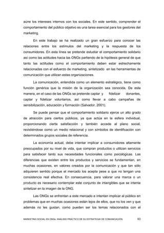 aúne los intereses internos con los sociales. En este sentido, comprender el
comportamiento del público objetivo es una tarea esencial para los gestores del
marketing.

       En este trabajo se ha realizado un gran esfuerzo para conocer las
relaciones entre los estímulos del marketing y la respuesta de los
consumidores. En esta línea se pretende estudiar el comportamiento solidario
así como las actitudes hacia las ONGs partiendo de la hipótesis general de que
tanto las actitudes como el comportamiento deben estar estrechamente
relacionadas con el esfuerzo de marketing, sintetizado en las herramientas de
comunicación que utilizan estas organizaciones.

       La comunicación, entendida como un elemento estratégico, tiene como
función genérica que la misión de la organización sea conocida. De esta
manera, en el caso de las ONGs se pretende captar y              fidelizar     donantes,
captar y fidelizar voluntarios, así como llevar a cabo campañas de
sensibilización, educación y formación (Salvador, 2001).

       Se puede pensar que el comportamiento solidario ejerce un alto grado
de atracción para ciertos públicos, ya que actúa en la esfera individual,
proporcionando cierta satisfacción y también accede al plano social,
revistiéndose como un medio relacional y con símbolos de identificación con
determinados grupos sociales de referencia.

       La economía actual, debe intentar implicar a consumidores altamente
preocupados por su nivel de vida, que compran productos o utilizan servicios
para satisfacer tanto sus necesidades funcionales como psicológicas. Las
diferencias que existen entre los productos y servicios se fundamentan, en
muchas ocasiones, en valores creados por la comunicación y que tan sólo
adquieren sentido porque el mercado los acepta pese a que no tengan una
consistencia real efectiva. En consecuencia, para valorar una marca o un
producto es necesario contemplar este conjunto de intangibles que se intenta
sintetizar en la imagen de la ONG.

       Las ONGs se enfrentan a este mercado e intentan implicar al público en
problemas que en muchas ocasiones están lejos de ellos, que no los ven y que
además no les gustan, como pueden ser los temas relacionados con el


MARKETING SOCIAL EN ONGs: ANÁLISIS PRÁCTICO DE SU ESTRATEGIA DE COMUNICACIÓN          63
 