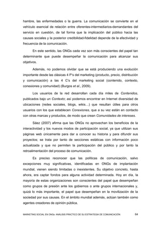 hambre, las enfermedades o la guerra. La comunicación se convierte en el
vehículo esencial de relación entre oferentes-intermediarios-demandantes del
servicio en cuestión, de tal forma que la implicación del público hacia las
causas sociales y la posterior credibilidad-fidelidad depende de la efectividad y
frecuencia de la comunicación.

       En este sentido, las ONGs cada vez son más conscientes del papel tan
determinante que puede desempeñar la comunicación para alcanzar sus
objetivos.

       Además, no podemos olvidar que se está produciendo una evolución
importante desde las clásicas 4 P’s del marketing (producto, precio, distribución
y comunicación) a las 4 C’s del marketing social (contenido, contexto,
conexiones y comunidad) (Burgos et al., 2009).

       Los usuarios de la red desarrollan cada día miles de Contenidos,
publicados bajo un Contexto; así podemos encontrar en Internet diversidad de
ubicaciones (redes sociales, blogs, wikis…) que resultan útiles para otros
usuarios con los que establecen Conexiones, que a su vez están en contacto
con otras marcas y productos, de modo que crean Comunidades de intereses.

       Sáez (2007) afirma que las ONGs no aprovechan los beneficios de la
interactividad y los nuevos modos de participación social, ya que utilizan sus
páginas web únicamente para dar a conocer su historia y para difundir sus
proyectos; se trata por tanto de secciones estáticas con información poco
actualizada y que no permiten la participación del público y por tanto la
retroalimentación del proceso de comunicación.

       Es preciso reconocer que las políticas de comunicación, salvo
excepciones muy significativas, identificadas en ONGs de implantación
mundial, vienen siendo limitadas o inexistentes. Su objetivo concreto, hasta
ahora, era captar fondos para alguna actividad determinada. Hoy en día, la
mayoría de estas organizaciones son conscientes del papel que desempeñan
como grupos de presión ante los gobiernos o ante grupos internacionales y,
quizá lo más importante, el papel que desempeñan en la movilización de la
sociedad por sus causas. En el ámbito mundial además, actúan también como
agentes creadores de opinión pública.


MARKETING SOCIAL EN ONGs: ANÁLISIS PRÁCTICO DE SU ESTRATEGIA DE COMUNICACIÓN   64
 