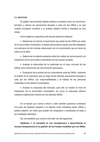 5.3. OBJETIVOS

       El objetivo del presente trabajo práctico es analizar cómo se comunican,
perciben y valoran las actuaciones llevadas a cabo por las ONGs y en qué
medida consiguen movilizar a su público objetivo frente a intereses de otra
índole.

       Como objetivos específicos del estudio podemos destacar:

        Determinar el nivel de conocimiento que existe de las ONGs por parte
de la comunidad universitaria; el diseño del presente estudio permite establecer
una jerarquía de las mismas relacionado con el conocimiento que se tiene de
cada una de ellas.

        Determinar la relación existente entre los medios de comunicación y la
implicación de la comunidad universitaria con las causas sociales.

        Analizar la efectividad de la publicidad en el caso concreto de las
ONGs como instrumento de comunicación persuasiva.

        Evaluación de la actitud de los universitarios ante las ONGs, mediante
el análisis de la valoración que se haga de las distintas actuaciones llevadas a
cabo por las ONGs, sus responsabilidades y el trabajo de las personas
implicadas en las labores humanitarias.

        Analizar la respuesta del mercado; para ello se medirá el nivel de
implicación de la comunidad universitaria, así como la respuesta efectiva
mediante colaboración directa con las distintas ONGs.



       En el estudio que vamos a llevar a cabo también queremos contrastar
una serie de hipótesis respecto a la relación entre marketing social, ONGs y
público objetivo, de modo que puedan ser aceptadas o rechazadas en base a
los resultados obtenidos.

       Así, las hipótesis que vamos a formular son las siguientes:

       Hipótesis 1: la sociedad ve con escepticismo y desconfianza la
escasa transparencia en la gestión de los fondos recibidos por las ONGs.


MARKETING SOCIAL EN ONGs: ANÁLISIS PRÁCTICO DE SU ESTRATEGIA DE COMUNICACIÓN   65
 