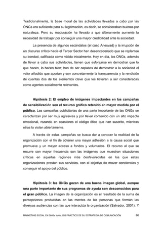 Tradicionalmente, la base moral de las actividades llevadas a cabo por las
ONGs era suficiente para su legitimación, es decir, se consideraban buenas por
naturaleza. Pero su maduración ha llevado a que últimamente aumente la
necesidad de trabajar por conseguir una mayor credibilidad ante la sociedad.

       La presencia de algunos escándalos (el caso Anesvad) y la irrupción de
un discurso crítico hacia el Tercer Sector han desencadenado que se replantee
su bondad, calificada como válida inicialmente. Hoy en día, las ONGs, además
de llevar a cabo sus actividades, tienen que esforzarse en demostrar que lo
que hacen, lo hacen bien; han de ser capaces de demostrar a la sociedad el
valor añadido que aportan y son concretamente la transparencia y la rendición
de cuentas dos de los elementos clave que les llevarán a ser consideradas
como agentes socialmente relevantes.



       Hipótesis 2: El empleo de imágenes impactantes en las campañas
de sensibilización son el recurso gráfico retenido en mayor medida por el
público. Las campañas publicitarias de una parte importante de las ONGs se
caracterizan por ser muy agresivas y por llevar contenido con un alto impacto
emocional, rozando en ocasiones el código ético que han suscrito, mientras
otras lo violan abiertamente.

       A través de estas campañas se busca dar a conocer la realidad de la
organización con el fin de obtener una mayor adhesión a la causa social que
promueve y un mayor acceso a fondos y voluntarios. El recurso al que se
recurre con mayor frecuencia son las imágenes que muestran situaciones
críticas en aquellas regiones más desfavorecidas en las que estas
organizaciones prestan sus servicios, con el objetivo de mover conciencias y
conseguir el apoyo del público.



       Hipótesis 3: las ONGs gozan de una buena imagen global, aunque
una parte importante de sus programas de ayuda son desconocidos para
el gran público. La imagen de la organización es el resultado de la suma de
percepciones producidas en las mentes de las personas que forman las
diversas audiencias con las que interactúa la organización (Salvador, 2001). Y

MARKETING SOCIAL EN ONGs: ANÁLISIS PRÁCTICO DE SU ESTRATEGIA DE COMUNICACIÓN   66
 