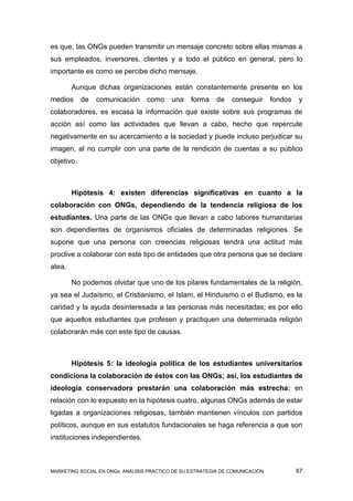 es que, las ONGs pueden transmitir un mensaje concreto sobre ellas mismas a
sus empleados, inversores, clientes y a todo el público en general, pero lo
importante es como se percibe dicho mensaje.

        Aunque dichas organizaciones están constantemente presente en los
medios      de   comunicación     como     una    forma    de   conseguir      fondos   y
colaboradores, es escasa la información que existe sobre sus programas de
acción así como las actividades que llevan a cabo, hecho que repercute
negativamente en su acercamiento a la sociedad y puede incluso perjudicar su
imagen, al no cumplir con una parte de la rendición de cuentas a su público
objetivo.



        Hipótesis 4: existen diferencias significativas en cuanto a la
colaboración con ONGs, dependiendo de la tendencia religiosa de los
estudiantes. Una parte de las ONGs que llevan a cabo labores humanitarias
son dependientes de organismos oficiales de determinadas religiones. Se
supone que una persona con creencias religiosas tendrá una actitud más
proclive a colaborar con este tipo de entidades que otra persona que se declare
atea.

        No podemos olvidar que uno de los pilares fundamentales de la religión,
ya sea el Judaísmo, el Cristianismo, el Islam, el Hinduismo o el Budismo, es la
caridad y la ayuda desinteresada a las personas más necesitadas; es por ello
que aquellos estudiantes que profesen y practiquen una determinada religión
colaborarán más con este tipo de causas.



        Hipótesis 5: la ideología política de los estudiantes universitarios
condiciona la colaboración de éstos con las ONGs; así, los estudiantes de
ideología conservadora prestarán una colaboración más estrecha: en
relación con lo expuesto en la hipótesis cuatro, algunas ONGs además de estar
ligadas a organizaciones religiosas, también mantienen vínculos con partidos
políticos, aunque en sus estatutos fundacionales se haga referencia a que son
instituciones independientes.



MARKETING SOCIAL EN ONGs: ANÁLISIS PRÁCTICO DE SU ESTRATEGIA DE COMUNICACIÓN            67
 