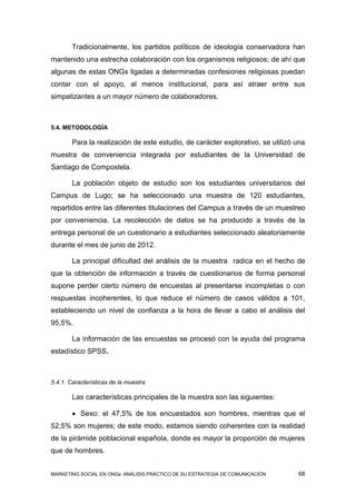 Tradicionalmente, los partidos políticos de ideología conservadora han
mantenido una estrecha colaboración con los organismos religiosos; de ahí que
algunas de estas ONGs ligadas a determinadas confesiones religiosas puedan
contar con el apoyo, al menos institucional, para así atraer entre sus
simpatizantes a un mayor número de colaboradores.



5.4. METODOLOGÍA

        Para la realización de este estudio, de carácter explorativo, se utilizó una
muestra de conveniencia integrada por estudiantes de la Universidad de
Santiago de Compostela.

        La población objeto de estudio son los estudiantes universitarios del
Campus de Lugo; se ha seleccionado una muestra de 120 estudiantes,
repartidos entre las diferentes titulaciones del Campus a través de un muestreo
por conveniencia. La recolección de datos se ha producido a través de la
entrega personal de un cuestionario a estudiantes seleccionado aleatoriamente
durante el mes de junio de 2012.

        La principal dificultad del análisis de la muestra radica en el hecho de
que la obtención de información a través de cuestionarios de forma personal
supone perder cierto número de encuestas al presentarse incompletas o con
respuestas incoherentes, lo que reduce el número de casos válidos a 101,
estableciendo un nivel de confianza a la hora de llevar a cabo el análisis del
95,5%.

        La información de las encuestas se procesó con la ayuda del programa
estadístico SPSS.



5.4.1. Características de la muestra

        Las características principales de la muestra son las siguientes:

         Sexo: el 47,5% de los encuestados son hombres, mientras que el
52,5% son mujeres; de este modo, estamos siendo coherentes con la realidad
de la pirámide poblacional española, donde es mayor la proporción de mujeres
que de hombres.


MARKETING SOCIAL EN ONGs: ANÁLISIS PRÁCTICO DE SU ESTRATEGIA DE COMUNICACIÓN     68
 