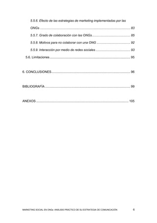 5.5.6. Efecto de las estrategias de marketing implementadas por las

        ONGs ...................................................................................................... 83

        5.5.7. Grado de colaboración con las ONGs ........................................... 85

        5.5.8. Motivos para no colaborar con una ONG ...................................... 92

        5.5.9. Interacción por medio de redes sociales ....................................... 93

   5.6. Limitaciones ........................................................................................... 95



6. CONCLUSIONES ......................................................................................... 96



BIBLIOGRAFÍA ................................................................................................ 99



ANEXOS ........................................................................................................ 105




MARKETING SOCIAL EN ONGs: ANÁLISIS PRÁCTICO DE SU ESTRATEGIA DE COMUNICACIÓN                                        6
 