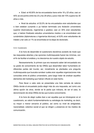 Edad: el 49,50% de los encuestados tiene entre 18 y 22 años; casi un
40% se encuentra entre los 23 y los 29 años y poco más del 10% supera los 30
años o más.

         Nivel de estudios: el 53,5% de los encuestados eran estudiantes que
o bien estaban cursando o ya habían terminado una titulación universitaria
superior (licenciaturas, ingenierías o grados); casi un 30% eran estudiantes
que, o habían finalizado estudios universitarios medios o se encontraban aún
cursándolos (diplomaturas o ingenierías técnicas); el 8,9% eran estudiantes de
máster y tan solo un 1% se encontraba en la etapa de doctorado.



5.4.2. Cuestionario

        A la hora de desarrollar el cuestionario decidimos acotarlo de modo que
las respuestas abiertas y las opciones multirrespuesta fueran las mínimas, con
el fin de facilitar el análisis y no desviarnos de nuestro objeto de estudio.

        Necesariamente, lo primero que era necesario saber del encuestado era
su grado de conocimiento de las ONGs que desarrollan labor humanitaria en
diferentes partes del mundo; así, inicialmente se planteaba una pregunta
multirrespuesta que buscaba sondear cuales eran aquellas organizaciones más
conocidas entre el público universitario, para luego tratar de analizar aquellos
elementos del marketing que habían influido en este hecho.

        Para llevar a cabo esto se presentaba una lista cerrada de catorce
ONGs donde el encuestado podía elegir más de una respuesta, así como una
última opción de otros, donde se le pedía que indicara, de ser el caso, la
denominación de otras ONGs de las que tuviera conocimiento.

        A la hora de elegir cuáles iban a ser aquellas que se introdujeran en el
cuestionario, se valoró fundamentalmente su estrategia de marketing, es decir,
su mayor o menor cercanía al público, así como su nivel de antigüedad,
nacionalidad, colectivo social al que se dirigen y presencia en los medios de
comunicación.




MARKETING SOCIAL EN ONGs: ANÁLISIS PRÁCTICO DE SU ESTRATEGIA DE COMUNICACIÓN    69
 