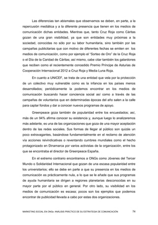Las diferencias tan abismales que observamos se deben, en parte, a la
repercusión mediática y a la diferente presencia que tienen en los medios de
comunicación dichas entidades. Mientras que, tanto Cruz Roja como Cáritas
gozan de una gran visibilidad, ya que son entidades muy próximas a la
sociedad, conocidas no sólo por su labor humanitaria, sino también por las
campañas publicitarias que con motivo de diferentes fechas se emiten en los
medios de comunicación, como por ejemplo el “Sorteo de Oro” de la Cruz Roja
o el Día de la Caridad de Cáritas; así mismo, cabe citar también los galardones
que reciben como el recientemente concedido Premio Príncipe de Asturias de
Cooperación Internacional 2012 a Cruz Roja y Media Luna Roja.

       En cuanto a UNICEF, se trata de una entidad que vela por la protección
de un colectivo muy vulnerable como es la infancia en los países menos
desarrollados; periódicamente la podemos encontrar en los medios de
comunicación buscando hacer conciencia social así como a través de las
campañas de voluntarios que en determinadas épocas del año salen a la calle
para captar fondos y dar a conocer nuevos programas de apoyo.

       Greenpeace goza también de popularidad entre los encuestados; así,
más de un 94% afirma conocer su existencia y, aunque luego lo analizaremos
más adelante, es una de las organizaciones que goza de una mayor aceptación
dentro de las redes sociales. Sus formas de llegar al público son quizás un
poco extravagantes, basándose fundamentalmente en el reclamo de atención
vía acciones reivindicativas o reventando cumbres mundiales como el hecho
protagonizado en Dinamarca por varios activistas de la organización, entre los
que se encontraba el director de Greenpeace España.

       En el extremo contrario encontramos a ONGs como Jóvenes del Tercer
Mundo o Solidaridad Internacional que gozan de una escasa popularidad entre
los universitarios; ello se debe en parte a que su presencia en los medios de
comunicación es prácticamente nula, a lo que se le añade que sus programas
de ayuda humanitaria se dirigen a regiones planetarias desconocidas en su
mayor parte por el público en general. Por otro lado, su visibilidad en los
medios de comunicación es escasa; pocos son los ejemplos que podemos
encontrar de publicidad llevada a cabo por estas dos organizaciones.



MARKETING SOCIAL EN ONGs: ANÁLISIS PRÁCTICO DE SU ESTRATEGIA DE COMUNICACIÓN   74
 