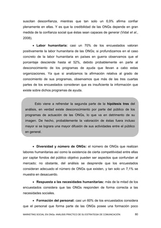 suscitan desconfianza, mientras que tan solo un 6,9% afirma confiar
plenamente en ellas. Y es que la credibilidad de las ONGs depende en gran
medida de la confianza social que éstas sean capaces de generar (Vidal et al.,
2008).

          Labor humanitaria: casi un 70% de los encuestados valoran
positivamente la labor humanitaria de las ONGs; si profundizamos en el caso
concreto de la labor humanitaria en países en guerra observamos que el
porcentaje desciende hasta el 52%, debido probablemente en parte al
desconocimiento de los programas de ayuda que llevan a cabo estas
organizaciones. Ya que si analizamos la afirmación relativa al grado de
conocimiento de sus programas, observamos que más de las tres cuartas
partes de los encuestados consideran que es insuficiente la información que
existe sobre dichos programas de ayuda.



          Esto viene a refrendar la segunda parte de la hipótesis tres del
 análisis, en verdad existe desconocimiento por parte del público de los
 programas de actuación de las ONGs, lo que va en detrimento de su
 imagen. De hecho, probablemente la valoración de éstas fuera incluso
 mayor si se lograra una mayor difusión de sus actividades entre el público
 en general.



          Diversidad y número de ONGs: el número de ONGs que realizan
labores humanitarias así como la existencia de cierta competitividad entre ellas
por captar fondos del público objetivo pueden ser aspectos que confundan al
mercado; no obstante, del análisis se desprende que los encuestados
consideran adecuado el número de ONGs que existen, y tan solo un 7,1% se
muestra en desacuerdo.

          Respuesta a las necesidades humanitarias: más de la mitad de los
encuestados considera que las ONGs responden de forma correcta a las
necesidades sociales.

          Formación del personal: casi un 60% de los encuestados considera
que el personal que forma parte de las ONGs posee una formación poco

MARKETING SOCIAL EN ONGs: ANÁLISIS PRÁCTICO DE SU ESTRATEGIA DE COMUNICACIÓN   80
 