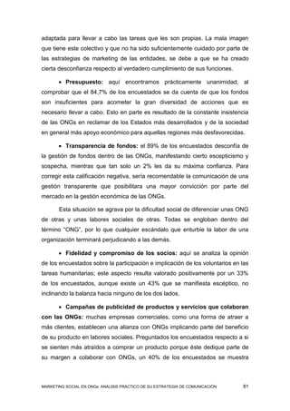 adaptada para llevar a cabo las tareas que les son propias. La mala imagen
que tiene este colectivo y que no ha sido suficientemente cuidado por parte de
las estrategias de marketing de las entidades, se debe a que se ha creado
cierta desconfianza respecto al verdadero cumplimiento de sus funciones.

        Presupuesto: aquí encontramos prácticamente unanimidad, al
comprobar que el 84,7% de los encuestados se da cuenta de que los fondos
son insuficientes para acometer la gran diversidad de acciones que es
necesario llevar a cabo. Esto en parte es resultado de la constante insistencia
de las ONGs en reclamar de los Estados más desarrollados y de la sociedad
en general más apoyo económico para aquellas regiones más desfavorecidas.

        Transparencia de fondos: el 89% de los encuestados desconfía de
la gestión de fondos dentro de las ONGs, manifestando cierto escepticismo y
sospecha, mientras que tan solo un 2% les da su máxima confianza. Para
corregir esta calificación negativa, sería recomendable la comunicación de una
gestión transparente que posibilitara una mayor convicción por parte del
mercado en la gestión económica de las ONGs.

       Esta situación se agrava por la dificultad social de diferenciar unas ONG
de otras y unas labores sociales de otras. Todas se engloban dentro del
término “ONG”, por lo que cualquier escándalo que enturbie la labor de una
organización terminará perjudicando a las demás.

        Fidelidad y compromiso de los socios: aquí se analiza la opinión
de los encuestados sobre la participación e implicación de los voluntarios en las
tareas humanitarias; este aspecto resulta valorado positivamente por un 33%
de los encuestados, aunque existe un 43% que se manifiesta escéptico, no
inclinando la balanza hacia ninguno de los dos lados.

        Campañas de publicidad de productos y servicios que colaboran
con las ONGs: muchas empresas comerciales, como una forma de atraer a
más clientes, establecen una alianza con ONGs implicando parte del beneficio
de su producto en labores sociales. Preguntados los encuestados respecto a si
se sienten más atraídos a comprar un producto porque éste dedique parte de
su margen a colaborar con ONGs, un 40% de los encuestados se muestra



MARKETING SOCIAL EN ONGs: ANÁLISIS PRÁCTICO DE SU ESTRATEGIA DE COMUNICACIÓN   81
 