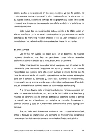 sacarle partido a su presencia en las redes sociales, ya que lo usaban, no
como un canal más de comunicación, sino como una forma de interactuar con
su público objetivo, haciéndole partícipe de sus programas y logros y buscando
conseguir esa imagen de transparencia que a lo largo de todo el estudio se ha
venido reclamando.

       Este nuevo tipo de herramientas deben permitir a la ONGs crear un
vínculo más fuerte con la sociedad, con el objetivo de que realmente las demás
estrategias de marketing resulten eficaces y no se vean solapadas por el
escepticismo que rodea el ambiente cuando existe dinero de por medio.



5.6. LIMITACIONES

       Las ONGs han jugado un papel clave en el desarrollo de muchas
regiones planetarias que hoy se posicionan como futuras potencias
económicas como es el caso de la India, Brasil, Perú o Colombia.

       Estas organizaciones necesitan seguir contando con el apoyo de la
ciudadanía para desarrollar programas de ayuda y atender a las nuevas
necesidades que surgen; para ello, deben avanzar al mismo tiempo que lo
hace la sociedad de la información, aprovecharse de las nuevas tecnologías
para dar a conocer su cometido y, sobre todo, aumentar su transparencia,
como una forma de acercarse más a sus potenciales colaboradores. Para todo
ello, es fundamental un correcto diseño de su estrategia de marketing.

       A la hora de llevar a cabo el presente estudio nos hemos encontrado con
toda una serie de limitaciones; así, aunque la distribución entre hombres y
mujeres es coherente con la pirámide poblacional española, quizás el campo
de estudio de los universitarios encuestados se centraba demasiado en
carreras técnicas y poco en humanidades, derivado de la propia tipología del
campus.

       Por otro lado, sería interesante analizar el caso concreto de una ONG
antes y después de implementar una campaña de transparencia corporativa
para comprobar si el mensaje es correctamente descifrado por el público.




MARKETING SOCIAL EN ONGs: ANÁLISIS PRÁCTICO DE SU ESTRATEGIA DE COMUNICACIÓN   95
 