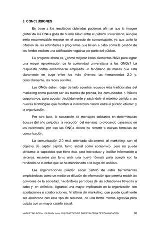6. CONCLUSIONES

       En base a los resultados obtenidos podemos afirmar que la imagen
global de las ONGs goza de buena salud entre el público universitario, aunque
sería recomendable mejorar en el aspecto de comunicación, ya que tanto la
difusión de las actividades y programas que llevan a cabo como la gestión de
los fondos reciben una calificación negativa por parte del público.

       La pregunta ahora es, ¿cómo mejorar estos elementos clave para lograr
una mayor aproximación de la comunidad universitaria a las ONGs? La
respuesta podría encaminarse empleado un fenómeno de masas que está
claramente en auge entre los más jóvenes: las herramientas 2.0 y,
concretamente, las redes sociales.

       Las ONGs deben dejar de lado aquellos recursos más tradicionales del
marketing como pueden ser las ruedas de prensa, los comunicados o folletos
corporativos, para apostar decididamente y sacándole el máximo partido a las
nuevas tecnologías que facilitan la interacción directa entre el público objetivo y
la organización.

       Por otro lado, la saturación de mensajes solidarios en determinadas
épocas del año perjudica la recepción del mensaje, provocando cansancio en
los receptores, por eso las ONGs deben de recurrir a nuevas fórmulas de
comunicación.

       La comunicación 2.0 está orientada claramente al marketing, con el
objetivo de captar capital, tanto social como económico, pero no puede
olvidarse la capacidad que tiene ésta para interactuar y facilitar información a
terceros; estamos por tanto ante una nueva fórmula para cumplir con la
rendición de cuentas que se ha mencionado a lo largo del análisis.

       Las organizaciones pueden sacar partido de estas herramientas
empleándolas como un medio de difusión de información que permita recibir las
opiniones de la sociedad, haciéndoles partícipes de las actuaciones llevadas a
cabo y, en definitiva, logrando una mayor implicación en la organización con
aportaciones o colaboraciones, fin último del marketing, que puede igualmente
ser alcanzado con este tipo de recursos, de una forma menos agresiva pero
quizás con un mayor calado social.

MARKETING SOCIAL EN ONGs: ANÁLISIS PRÁCTICO DE SU ESTRATEGIA DE COMUNICACIÓN    96
 