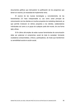 documentos gráficos que demuestren la justificación de los programas que
tienen en marcha y la necesidad de implementar otros.

       El avance de las nuevas tecnologías y, concretamente, de las
herramientas 2.0 hace indispensable su uso como canal principal de
comunicación con los clientes en muchos proyectos de marketing relacional, ya
que permite involucrar en dichos proyectos a los clientes, colaboradores
individuales así como a un grupo de cualquier parte del mundo, de una forma
ágil y eficaz.

       El fin último del empleo de estas nuevas herramientas de comunicación
debe ser potenciar el compromiso social de toda la sociedad, formando
ciudadanos comprometidos, críticos y participativos, de modo que transformen
su sensibilidad social en acción social.




MARKETING SOCIAL EN ONGs: ANÁLISIS PRÁCTICO DE SU ESTRATEGIA DE COMUNICACIÓN   98
 